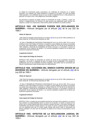 La calidad de comerciante puede comprobarse con certificado de inscripción en el registro
   mercantil o con cualquier otro medio probatorio; la cesación en los pagos, con título que preste
   mérito ejecutivo o con certificado de juez en que conste la existencia de uno o más procesos de
   ejecución con base en dos o más obligaciones mercantiles exigibles.

   Se presumirá la cesación de pagos cuando el comerciante se oculte o ausente, o cierre sus
   oficinas o establecimientos de comercio sin dejar persona que legalmente pueda atender sus
   negocios y cumplir sus compromisos. Estos hechos podrán acreditarse con prueba sumaria.


ARTICULO 1943. <DE QUIENES PUEDEN SER DECLARADOS EN
QUIEBRA>. <Artículo derogado por el artículo 242 de la Ley 222 de
1995.>
   <Notas de Vigencia>

   - Este Título fue derogado expresamente por el artículo 242 de la Ley 222 de 1995, publicada en el
   Diario Oficial No. 42.156 del 20 de diciembre de 1995.

   - El Título II "REGIMEN DE PROCESOS CONCURSALES" de la Ley 222 de 1995, "Por la cual se
   modifica el Libro II del Código de Comercio, se expide un nuevo régimen de procesos concursales
   y se dictan otras disposiciones", publicada en el Diario Oficial No. 42.156 del 20 de diciembre de
   1995, establece y desarrolla las modalidades del trámite concursal: un concordato o acuerdo de
   recuperación de los negocios del deudor, o un concurso liquidatorio respecto de los bienes que
   conforman el patrimonio del deudor.

   <Legislación Anterior>

   Texto original del Código de Comercio:

   ARTÍCULO 1943. Podrán ser declarados en quiebra los socios de las sociedades mercantiles
   irregulares o de hecho o cualquiera de ellos y el gestor de las accidentales o de cuentas en
   participación; pero en las sociedades anónimas irregulares, sólo podrán serlo los accionistas que
   directa o indirectamente hayan tomado parte en la administración.


ARTICULO 1944. <ACCIONES DEL SINDICO CONTRA SOCIOS DE LA
SOCIEDAD EN QUIEBRA>. <Artículo derogado por el artículo 242 de la
Ley 222 de 1995.>
   <Notas de Vigencia>

   - Este Título fue derogado expresamente por el artículo 242 de la Ley 222 de 1995, publicada en el
   Diario Oficial No. 42.156 del 20 de diciembre de 1995.

   - El Título II "REGIMEN DE PROCESOS CONCURSALES" de la Ley 222 de 1995, "Por la cual se
   modifica el Libro II del Código de Comercio, se expide un nuevo régimen de procesos concursales
   y se dictan otras disposiciones", publicada en el Diario Oficial No. 42.156 del 20 de diciembre de
   1995, establece y desarrolla las modalidades del trámite concursal: un concordato o acuerdo de
   recuperación de los negocios del deudor, o un concurso liquidatorio respecto de los bienes que
   conforman el patrimonio del deudor.

   <Legislación Anterior>

   Texto original del Código de Comercio:

   ARTÍCULO 1944. La quiebra de una sociedad mercantil en que haya socios colectivos o en que se
   haya pactado una responsabilidad suprior al monto de los aportes, no implica la quiebra de los
   socios; pero el síndico deberá pedir que se declare la quiebra de éstos, si los activos sociales son
   insuficientes para atender el pasivo externo y los socios no ponen a órdenes del juez el faltante,
   una vez requeridos para ello. El síndico puede intentar esta acción hasta el vencimiento del
   término probatorio. En este caso los procesos de quiebra de los socios se acumularán al de la
   sociedad.


ARTICULO 1945. <EFECTOS DE LA DECLARACION JUDICIAL DE
QUIEBRA>. <Artículo derogado por el artículo 242 de la Ley 222 de
1995.>
 