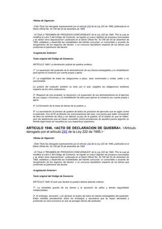 <Notas de Vigencia>

   - Este Título fue derogado expresamente por el artículo 242 de la Ley 222 de 1995, publicada en el
   Diario Oficial No. 42.156 del 20 de diciembre de 1995.

   - El Título II "REGIMEN DE PROCESOS CONCURSALES" de la Ley 222 de 1995, "Por la cual se
   modifica el Libro II del Código de Comercio, se expide un nuevo régimen de procesos concursales
   y se dictan otras disposiciones", publicada en el Diario Oficial No. 42.156 del 20 de diciembre de
   1995, establece y desarrolla las modalidades del trámite concursal: un concordato o acuerdo de
   recuperación de los negocios del deudor, o un concurso liquidatorio respecto de los bienes que
   conforman el patrimonio del deudor.

   <Legislación Anterior>

   Texto original del Código de Comercio:

   ARTÍCULO 1945. La declaración judicial de quiebra conlleva:

   1º. La separación del quebrado de la administración de sus bienes embargables y su inhabilitación
   para ejercer el comercio por cuenta propia o ajena;

   2º. La exigibilidad de todas las obligaciones a plazo, sean comerciales o civiles, estén o no
   caucionadas.

   La quiebra del codeudor solidario no hará, por sí sola, exigibles las obligaciones solidarias
   respecto de los otros codeudores;

   3º. Respecto de una sociedad, su disolución y la suspensión de sus administradores en el ejercicio
   de sus cargos o funciones y la inhabilitación de ellos para ejercer el comercio por cuenta propia o
   ajena.

   4º. La formación de la masa de bienes de la quiebra, y

   5º. La acumulación al proceso de quiebra de todos los procesos de ejecución que se sigan contra
   el quebrado. Con tal fin se librarán las comunicaciones del caso. Los jueces que estén conociendo
   de ellos los remitirán de oficio y sin dilación al juez de la quiebra, en el estado en que se hallen,
   pero las apelaciones que se hayan concedido contra providencias de aquellos jueces seguirán su
   trámite legal hasta ser resueltas por sus respectivos superiores.


ARTICULO 1946. <ACTO DE DECLARACION DE QUIEBRA>. <Artículo
derogado por el artículo 242 de la Ley 222 de 1995.>
   <Notas de Vigencia>

   - Este Título fue derogado expresamente por el artículo 242 de la Ley 222 de 1995, publicada en el
   Diario Oficial No. 42.156 del 20 de diciembre de 1995.

   - El Título II "REGIMEN DE PROCESOS CONCURSALES" de la Ley 222 de 1995, "Por la cual se
   modifica el Libro II del Código de Comercio, se expide un nuevo régimen de procesos concursales
   y se dictan otras disposiciones", publicada en el Diario Oficial No. 42.156 del 20 de diciembre de
   1995, establece y desarrolla las modalidades del trámite concursal: un concordato o acuerdo de
   recuperación de los negocios del deudor, o un concurso liquidatorio respecto de los bienes que
   conforman el patrimonio del deudor.

   <Legislación Anterior>

   Texto original del Código de Comercio:

   ARTÍCULO 1946. El auto que declare la quiebra deberá además ordenar:

   1º. La inmediata guarda de los bienes y la aposición de sellos y demás seguridades
   indispensables;

   2º. El embargo, secuestro, y en general, el avalúo de todos los bienes embargables del quebrado.
   Estas medidas prevalecerán sobre los embargos y secuestros que se hayan decretado y
   practicado en otros procesos en que se persigan bienes del quebrado;
 