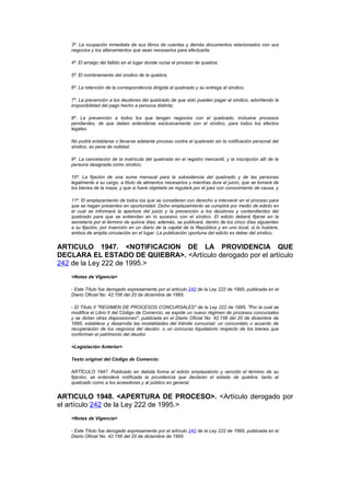 3º. La ocupación inmediata de sus libros de cuentas y demás documentos relacionados con sus
   negocios y los allanamientos que sean necesarios para efectuarla;

   4º. El arraigo del fallido en el lugar donde cursa el proceso de quiebra;

   5º. El nombramiento del síndico de la quiebra;

   6º. La retención de la correspondencia dirigida al quebrado y su entrega al síndico;

   7º. La prevención a los deudores del quebrado de que sólo pueden pagar al síndico, advirtiendo la
   inoponibilidad del pago hecho a persona distinta;

   8º. La prevención a todos los que tengan negocios con el quebrado, inclusive procesos
   pendientes, de que deben entenderse exclusivamente con el síndico, para todos los efectos
   legales.

   No podrá entablarse o llevarse adelante proceso contra el quebrado sin la notificación personal del
   síndico, so pena de nulidad;

   9º. La cancelación de la matrícula del quebrado en el registro mercantil, y la inscripción allí de la
   persona designada como síndico;

   10º. La fijación de una suma mensual para la subsistencia del quebrado y de las personas
   legalmente a su cargo, a título de alimentos necesarios y mientras dure el juicio, que se tomará de
   los bienes de la masa, y que si fuere objetada se regulará por el juez con conocimiento de causa, y

   11º. El emplazamiento de todos los que se consideren con derecho a intervenir en el proceso para
   que se hagan presentes en oportunidad. Dicho emplazamiento se cumplirá por medio de edicto en
   el cual se informará la apertura del juicio y la prevención a los deudores y contendientes del
   quebrado para que se entiendan en lo sucesivo con el síndico. El edicto deberá fijarse en la
   secretaría por el término de quince días; además, se publicará, dentro de los cinco días siguientes
   a su fijación, por inserción en un diario de la capital de la República y en uno local, si lo hubiere,
   ambos de amplia circulación en el lugar. La publicación oportuna del edicto es deber del síndico.


ARTICULO 1947. <NOTIFICACION DE LA PROVIDENCIA QUE
DECLARA EL ESTADO DE QUIEBRA>. <Artículo derogado por el artículo
242 de la Ley 222 de 1995.>
   <Notas de Vigencia>

   - Este Título fue derogado expresamente por el artículo 242 de la Ley 222 de 1995, publicada en el
   Diario Oficial No. 42.156 del 20 de diciembre de 1995.

   - El Título II "REGIMEN DE PROCESOS CONCURSALES" de la Ley 222 de 1995, "Por la cual se
   modifica el Libro II del Código de Comercio, se expide un nuevo régimen de procesos concursales
   y se dictan otras disposiciones", publicada en el Diario Oficial No. 42.156 del 20 de diciembre de
   1995, establece y desarrolla las modalidades del trámite concursal: un concordato o acuerdo de
   recuperación de los negocios del deudor, o un concurso liquidatorio respecto de los bienes que
   conforman el patrimonio del deudor.

   <Legislación Anterior>

   Texto original del Código de Comercio:

   ARTÍCULO 1947. Publicado en debida forma el edicto emplazatorio y vencido el término de su
   fijación, se entenderá notificada la providencia que declaran el estado de quiebra, tanto al
   quebrado como a los acreedores y al público en general.


ARTICULO 1948. <APERTURA DE PROCESO>. <Artículo derogado por
el artículo 242 de la Ley 222 de 1995.>
   <Notas de Vigencia>

   - Este Título fue derogado expresamente por el artículo 242 de la Ley 222 de 1995, publicada en el
   Diario Oficial No. 42.156 del 20 de diciembre de 1995.
 