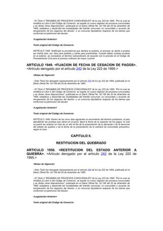 - El Título II "REGIMEN DE PROCESOS CONCURSALES" de la Ley 222 de 1995, "Por la cual se
   modifica el Libro II del Código de Comercio, se expide un nuevo régimen de procesos concursales
   y se dictan otras disposiciones", publicada en el Diario Oficial No. 42.156 del 20 de diciembre de
   1995, establece y desarrolla las modalidades del trámite concursal: un concordato o acuerdo de
   recuperación de los negocios del deudor, o un concurso liquidatorio respecto de los bienes que
   conforman el patrimonio del deudor.

   <Legislación Anterior>

   Texto original del Código de Comercio:

   ARTÍCULO 1948. Notificada la providencia que declara la quiebra, el proceso se abrirá a prueba
   por treinta días, así: diez para pedirlas y veinte para practicarlas. Cuando deban surtirse pruebas
   en el exterior, se concederá un término extraordinario de acuerdo con lo previsto en el Código de
   Procedimiento Civil para el proceso ordinario de mayor cuantía.


ARTICULO 1949. <FIJACION DE FECHA DE CESACION DE PAGOS>.
<Artículo derogado por el artículo 242 de la Ley 222 de 1995.>
   <Notas de Vigencia>

   - Este Título fue derogado expresamente por el artículo 242 de la Ley 222 de 1995, publicada en el
   Diario Oficial No. 42.156 del 20 de diciembre de 1995.

   - El Título II "REGIMEN DE PROCESOS CONCURSALES" de la Ley 222 de 1995, "Por la cual se
   modifica el Libro II del Código de Comercio, se expide un nuevo régimen de procesos concursales
   y se dictan otras disposiciones", publicada en el Diario Oficial No. 42.156 del 20 de diciembre de
   1995, establece y desarrolla las modalidades del trámite concursal: un concordato o acuerdo de
   recuperación de los negocios del deudor, o un concurso liquidatorio respecto de los bienes que
   conforman el patrimonio del deudor.

   <Legislación Anterior>

   Texto original del Código de Comercio:

   ARTÍCULO 1949. Dentro de los cinco días siguientes al vencimiento del término probatorio, el juez
   atendiendo las pruebas que obren en el juicio, fijará la fecha de la cesación de los pagos, la cual
   no podrá ser anterior en más de un año al día de la presentación de la demanda o de la denuncia
   del estado de quiebra o de la fecha de la presentación de la solicitud de concordato preventivo,
   según el caso.


                                         CAPITULO II.

                          RESTITUCION DEL QUEBRADO

ARTICULO 1950. <RESTITUCION DEL ESTADO ANTERIOR A
QUIEBRA>. <Artículo derogado por el artículo 242 de la Ley 222 de
1995.>
   <Notas de Vigencia>

   - Este Título fue derogado expresamente por el artículo 242 de la Ley 222 de 1995, publicada en el
   Diario Oficial No. 42.156 del 20 de diciembre de 1995.

   - El Título II "REGIMEN DE PROCESOS CONCURSALES" de la Ley 222 de 1995, "Por la cual se
   modifica el Libro II del Código de Comercio, se expide un nuevo régimen de procesos concursales
   y se dictan otras disposiciones", publicada en el Diario Oficial No. 42.156 del 20 de diciembre de
   1995, establece y desarrolla las modalidades del trámite concursal: un concordato o acuerdo de
   recuperación de los negocios del deudor, o un concurso liquidatorio respecto de los bienes que
   conforman el patrimonio del deudor.

   <Legislación Anterior>

   Texto original del Código de Comercio:
 