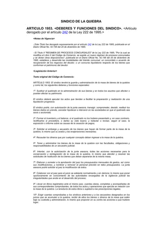SINDICO DE LA QUIEBRA

ARTICULO 1953. <DEBERES Y FUNCIONES DEL SINDICO>. <Artículo
derogado por el artículo 242 de la Ley 222 de 1995.>
   <Notas de Vigencia>

   - Este Título fue derogado expresamente por el artículo 242 de la Ley 222 de 1995, publicada en el
   Diario Oficial No. 42.156 del 20 de diciembre de 1995.

   - El Título II "REGIMEN DE PROCESOS CONCURSALES" de la Ley 222 de 1995, "Por la cual se
   modifica el Libro II del Código de Comercio, se expide un nuevo régimen de procesos concursales
   y se dictan otras disposiciones", publicada en el Diario Oficial No. 42.156 del 20 de diciembre de
   1995, establece y desarrolla las modalidades del trámite concursal: un concordato o acuerdo de
   recuperación de los negocios del deudor, o un concurso liquidatorio respecto de los bienes que
   conforman el patrimonio del deudor.

   <Legislación Anterior>

   Texto original del Código de Comercio:

   ARTÍCULO 1953. El síndico tendrá la guarda y administración de la masa de bienes de la quiebra
   y como tal, los siguientes deberes y funciones especiales:

   1º. Sustituir al quebrado en la administración de sus bienes y en todos los asuntos que afecten o
   puedan afectar su patrimonio.

   El síndico deberá ejecutar los actos que tiendan a facilitar la preparación y realización de una
   liquidación progresiva.

   El síndico podrá, con autorización de la junta asesora, transigir, comprometer, desistir, restituir los
   bienes dados en prenda, cancelar hipotecar e intervenir en las sociedades en que el quebrado sea
   socio o accionista;

   2º. Formar el inventario y el balance, si el quebrado no los hubiere presentado y, en caso contrario,
   rectificarlos si procediere, o darles su visto bueno; y redactar o revisar, según el caso, la
   exposición o informe sobre as causas de la cesación de pagos;

   3º. Solicitar el embargo y secuestro de los bienes que hayan de formar parte de la masa de la
   quiebra, lo mismo que su avalúo y las enajenaciones necesarias;

   4º. Recaudar los dineros que por cualquier concepto deban ingresar a la masa de la quiebra;

   5º. Tener y administrar los bienes de la masa de la quiebra con las facultades, obligaciones y
   responsabilidades de un secuestro judicial;

   6º. Intentar, con la autorización de la junta asesora, todas las acciones necesarias para la
   conservación y reintegración de la masa de la quiebra, lo mismo que atender y resolver las
   solicitudes de restitución de los bienes que deban separarse de la misma masa;

   7º. Elaborar y someter a la aprobación del juez los presupuestos mensuales de gastos, así como
   sus modificaciones, y nombrar y remover el personal previsto en tales presupuestos. La junta
   asesora podrá solicitar al juez la modificación de éstos.

   8º. Colaborar con el juez para el juicio se adelante normalmente y sin demora; lo mismo que poner
   oportunamente en conocimiento de las autoridades encargadas de la vigilancia judicial las
   irregularidades que anote en el desarrollo del proceso;

   9º. Llevar en libros registrados ante el mismo juez, cuentas claras, completas y acompañadas de
   sus correspondientes comprobantes, de todos los actos y operaciones que ejecute en relación con
   la masa de la quiebra. La teneduría de estos libros s sujetará a las prescripciones legales;

   10º. Exigir cuentas comprobadas a los síndicos anteriores y a los secuestres designados en los
   juicios que se acumulen a la quiebra, recibir de ellos los bienes o dineros de la masa que estén
   bajo su custodia y administración, lo mismo que proponer en su contra las acciones a que hubiere
   lugar;
 