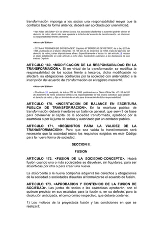 transformación imponga a los socios una responsabilidad mayor que la
contraída bajo la forma anterior, deberá ser aprobada por unanimidad.
    <Ver Notas del Editor> En los demás casos, los asociados disidentes o ausentes podrán ejercer el
    derecho de retiro, dentro del mes siguiente a la fecha del acuerdo de transformación, sin disminuir
    su responsabilidad frente a terceros.

    <Notas del Editor>

    - El Título I "REGIMEN DE SOCIEDADES", Capítulo III "DERECHO DE RETIRO", de la Ley 222 de
    1995, publicada en el Diario Oficial No. 42.156 del 20 de diciembre de 1995, trata del ejercicio del
    derecho de retiro y otras disposiciones afines. Específicamente el inciso 1o. del artículo 14, reduce
    el plazo establecido en este artículo a ocho días, haciéndolo extensivo a las decisiones de que
    trata el Capitulo.


ARTICULO 169. <MODIFICACION DE LA RESPONSABILIDAD EN LA
TRANSFORMACION>. Si en virtud de la transformación se modifica la
responsabilidad de los socios frente a terceros, dicha modificación no
afectará las obligaciones contraídas por la sociedad con anterioridad a la
inscripción del acuerdo de transformación en el registro mercantil.
    <Notas del Editor>

    - El artículo 16, parágrafo, de la Ley 222 de 1995, publicada en el Diario Oficial No. 42.156 del 20
    de diciembre de 1995, establece límites a la responsabilidad de los socios colectivos que ejerzan
    el derecho de retiro, y fija un término de un año para la cesación de dicha responsabilidad.


ARTICULO 170. <INCERTACION DE BALANCE EN ESCRITURA
PUBLICA DE TRANSFORMACION>. En la escritura pública de
transformación deberá insertarse un balance general, que servirá de base
para determinar el capital de la sociedad transformada, aprobado por la
asamblea o por la junta de socios y autorizado por un contador público.

ARTICULO 171. <REQUISITOS PARA LA VALIDEZ DE LA
TRANASFORMACION>. Para que sea válida la transformación será
necesario que la sociedad reúna los requisitos exigidos en este Código
para la nueva forma de sociedad.

                                            SECCION II.

                                               FUSION

ARTICULO 172. <FUSION DE LA SOCIEDAD-CONCEPTO>. Habrá
fusión cuando una o más sociedades se disuelvan, sin liquidarse, para ser
absorbidas por otra o para crear una nueva.

La absorbente o la nueva compañía adquirirá los derechos y obligaciones
de la sociedad o sociedades disueltas al formalizarse el acuerdo de fusión.

ARTICULO 173. <APROBACION Y CONTENIDO DE LA FUSION DE
SOCIEDAD>. Las juntas de socios o las asambleas aprobarán, con el
quórum previsto en sus estatutos para la fusión o, en su defecto, para la
disolución anticipada, el compromiso respectivo, que deberá contener:

1) Los motivos de la proyectada fusión y las condiciones en que se
realizará;
 