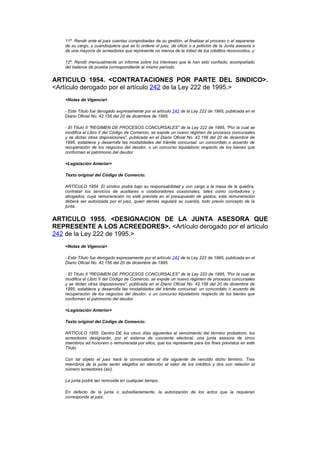 11º. Rendir ante el juez cuentas comprobadas de su gestión, al finalizar el proceso o al separarse
   de su cargo, y cuandoquiera que se lo ordene el juez, de oficio o a petición de la Junta asesora o
   de una mayoría de acreedores que represente no menos de la mitad de los créditos reconocidos, y

   12º. Rendir mensualmente un informe sobre los intereses que le han sido confiado, acompañado
   del balance de prueba correspondiente al mismo período.


ARTICULO 1954. <CONTRATACIONES POR PARTE DEL SINDICO>.
<Artículo derogado por el artículo 242 de la Ley 222 de 1995.>
   <Notas de Vigencia>

   - Este Título fue derogado expresamente por el artículo 242 de la Ley 222 de 1995, publicada en el
   Diario Oficial No. 42.156 del 20 de diciembre de 1995.

   - El Título II "REGIMEN DE PROCESOS CONCURSALES" de la Ley 222 de 1995, "Por la cual se
   modifica el Libro II del Código de Comercio, se expide un nuevo régimen de procesos concursales
   y se dictan otras disposiciones", publicada en el Diario Oficial No. 42.156 del 20 de diciembre de
   1995, establece y desarrolla las modalidades del trámite concursal: un concordato o acuerdo de
   recuperación de los negocios del deudor, o un concurso liquidatorio respecto de los bienes que
   conforman el patrimonio del deudor.

   <Legislación Anterior>

   Texto original del Código de Comercio:

   ARTÍCULO 1954. El síndico podrá bajo su responsabilidad y con cargo a la masa de la quiebra,
   contratar los servicios de auxiliares o colaboradores ocasionales, tales como contadores y
   abogados, cuya remuneración no esté prevista en el presupuesto de gastos; esta remuneración
   deberá ser autorizada por el juez, quien demás regulará su cuantía, todo previo concepto de la
   junta.


ARTICULO 1955. <DESIGNACION DE LA JUNTA ASESORA QUE
REPRESENTE A LOS ACREEDORES>. <Artículo derogado por el artículo
242 de la Ley 222 de 1995.>
   <Notas de Vigencia>

   - Este Título fue derogado expresamente por el artículo 242 de la Ley 222 de 1995, publicada en el
   Diario Oficial No. 42.156 del 20 de diciembre de 1995.

   - El Título II "REGIMEN DE PROCESOS CONCURSALES" de la Ley 222 de 1995, "Por la cual se
   modifica el Libro II del Código de Comercio, se expide un nuevo régimen de procesos concursales
   y se dictan otras disposiciones", publicada en el Diario Oficial No. 42.156 del 20 de diciembre de
   1995, establece y desarrolla las modalidades del trámite concursal: un concordato o acuerdo de
   recuperación de los negocios del deudor, o un concurso liquidatorio respecto de los bienes que
   conforman el patrimonio del deudor.

   <Legislación Anterior>

   Texto original del Código de Comercio:

   ARTÍCULO 1955. Dentro DE los cinco días siguientes al vencimiento del término probatorio, los
   acreedores designarán, por el sistema de cuociente electoral, una junta asesora de cinco
   miembros ad honorem o remunerada por ellos, que los represente para los fines previstos en este
   Título.

   Con tal objeto el juez hará la convocatoria al día siguiente de vencido dicho término. Tres
   miembros de la junta serán elegidos en atención al valor de los créditos y dos con relación al
   número acreedores (sic).

   La junta podrá ser removida en cualquier tiempo.

   En defecto de la junta o subsidiariamente, la autorización de los actos que la requieran
   corresponde al juez.
 