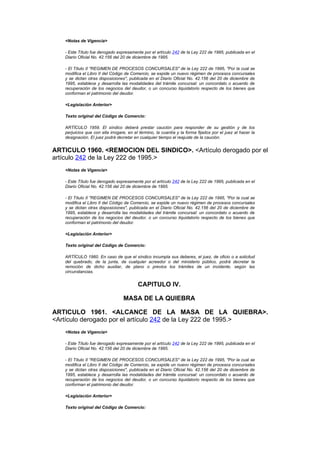 <Notas de Vigencia>

   - Este Título fue derogado expresamente por el artículo 242 de la Ley 222 de 1995, publicada en el
   Diario Oficial No. 42.156 del 20 de diciembre de 1995.

   - El Título II "REGIMEN DE PROCESOS CONCURSALES" de la Ley 222 de 1995, "Por la cual se
   modifica el Libro II del Código de Comercio, se expide un nuevo régimen de procesos concursales
   y se dictan otras disposiciones", publicada en el Diario Oficial No. 42.156 del 20 de diciembre de
   1995, establece y desarrolla las modalidades del trámite concursal: un concordato o acuerdo de
   recuperación de los negocios del deudor, o un concurso liquidatorio respecto de los bienes que
   conforman el patrimonio del deudor.

   <Legislación Anterior>

   Texto original del Código de Comercio:

   ARTÍCULO 1959. El síndico deberá prestar caución para responder de su gestión y de los
   perjuicios que con ella irrogare, en el término, la cuantía y la forma fijados por el juez al hacer la
   designación. El juez podrá decretar en cualquier tiempo el reajuste de la caución.


ARTICULO 1960. <REMOCION DEL SINDICO>. <Artículo derogado por el
artículo 242 de la Ley 222 de 1995.>
   <Notas de Vigencia>

   - Este Título fue derogado expresamente por el artículo 242 de la Ley 222 de 1995, publicada en el
   Diario Oficial No. 42.156 del 20 de diciembre de 1995.

   - El Título II "REGIMEN DE PROCESOS CONCURSALES" de la Ley 222 de 1995, "Por la cual se
   modifica el Libro II del Código de Comercio, se expide un nuevo régimen de procesos concursales
   y se dictan otras disposiciones", publicada en el Diario Oficial No. 42.156 del 20 de diciembre de
   1995, establece y desarrolla las modalidades del trámite concursal: un concordato o acuerdo de
   recuperación de los negocios del deudor, o un concurso liquidatorio respecto de los bienes que
   conforman el patrimonio del deudor.

   <Legislación Anterior>

   Texto original del Código de Comercio:

   ARTÍCULO 1960. En caso de que el síndico incumpla sus deberes, el juez, de oficio o a solicitud
   del quebrado, de la junta, de cualquier acreedor o del ministerio público, podrá decretar la
   remoción de dicho auxiliar, de plano o previos los trámites de un incidente, según las
   circunstancias.


                                          CAPITULO IV.

                                  MASA DE LA QUIEBRA

ARTICULO 1961. <ALCANCE DE LA MASA DE LA QUIEBRA>.
<Artículo derogado por el artículo 242 de la Ley 222 de 1995.>
   <Notas de Vigencia>

   - Este Título fue derogado expresamente por el artículo 242 de la Ley 222 de 1995, publicada en el
   Diario Oficial No. 42.156 del 20 de diciembre de 1995.

   - El Título II "REGIMEN DE PROCESOS CONCURSALES" de la Ley 222 de 1995, "Por la cual se
   modifica el Libro II del Código de Comercio, se expide un nuevo régimen de procesos concursales
   y se dictan otras disposiciones", publicada en el Diario Oficial No. 42.156 del 20 de diciembre de
   1995, establece y desarrolla las modalidades del trámite concursal: un concordato o acuerdo de
   recuperación de los negocios del deudor, o un concurso liquidatorio respecto de los bienes que
   conforman el patrimonio del deudor.

   <Legislación Anterior>

   Texto original del Código de Comercio:
 