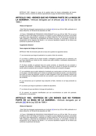 ARTÍCULO 1961. Integran la masa de la quiebra todos los bienes embargables del deudor,
    actuales y futuros, inclusive los efectos especialmente al pago de determinadas obligaciones.


ARTICULO 1962. <BIENES QUE NO FORMAN PARTE DE LA MASA DE
LA QUIEBRA>. <Artículo derogado por el artículo 242 de la Ley 222 de
1995.>
    <Notas de Vigencia>

    - Este Título fue derogado expresamente por el artículo 242 de la Ley 222 de 1995, publicada en el
    Diario Oficial No. 42.156 del 20 de diciembre de 1995.

    - El Título II "REGIMEN DE PROCESOS CONCURSALES" de la Ley 222 de 1995, "Por la cual se
    modifica el Libro II del Código de Comercio, se expide un nuevo régimen de procesos concursales
    y se dictan otras disposiciones", publicada en el Diario Oficial No. 42.156 del 20 de diciembre de
    1995, establece y desarrolla las modalidades del trámite concursal: un concordato o acuerdo de
    recuperación de los negocios del deudor, o un concurso liquidatorio respecto de los bienes que
    conforman el patrimonio del deudor.

    <Legislación Anterior>

    Texto original del Código de Comercio:

    ARTÍCULO 1962. No formarán parte de la masa de la quiebra los siguientes bienes:

    1º. Las mercancías que tenga el quebrado en su poder a título de comisión;

    2º. Los títulos o créditos que se hayan enviado o entregado al quebrado para su cobranza y los
    que haya adquirido por cuenta de otro, siempre que estén emitidos o endosados directamente a
    favor del comitente;

    3º. El dinero remitido al quebrado fuera de cuenta corriente, en desarrollo de una comisión o
    mandato del comitente o mandante, siempre que haya por lo menos un principio de prueba por
    escrito sobre la existencia de la comisión o mandato a la fecha de la cesación de pagos;

    4º. Las cantidades que se estén debiendo al quebrado por cuenta ajena a la fecha de la cesación
    en los pagos, si de ello hubiere por lo menos un principio de prueba por escrito; y los documentos
    que obren en poder del quebrado, aunque no estén otorgados a favor del comitente, siempre que
    se compruebe que la obligación proviene de una comisión y que el quebrado los tiene por cuenta
    del comitente;

    5º. Las mercancías que el quebrado haya adquirido al fiado, mientras no se haya producido su
    entrega;

    6º. Los bienes que tenga el quebrado en calidad de depositario;

    7º. Los bienes de que sea titular el cónyuge del quebrado, y

    8º. En general, las especies identificables que aun encontrándose en poder del quebrado,
    pertenezcan a otra persona.


ARTICULO 1963. <ENTREGA DE LOS BIENES QUE NO FORMAN
PARTE DE LA MASA DE LA QUIEBRA>. <Artículo derogado por el
artículo 242 de la Ley 222 de 1995.>
    <Notas de Vigencia>

    - Este Título fue derogado expresamente por el artículo 242 de la Ley 222 de 1995, publicada en el
    Diario Oficial No. 42.156 del 20 de diciembre de 1995.

    - El Título II "REGIMEN DE PROCESOS CONCURSALES" de la Ley 222 de 1995, "Por la cual se
    modifica el Libro II del Código de Comercio, se expide un nuevo régimen de procesos concursales
    y se dictan otras disposiciones", publicada en el Diario Oficial No. 42.156 del 20 de diciembre de
    1995, establece y desarrolla las modalidades del trámite concursal: un concordato o acuerdo de
    recuperación de los negocios del deudor, o un concurso liquidatorio respecto de los bienes que
    conforman el patrimonio del deudor.
 