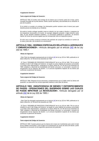 <Legislación Anterior>

   Texto original del Código de Comercio:

   ARTÍCULO 1963. El síndico hará entrega de los bienes que no forman parte de la masa, previo
   concepto favorable de la junta asesora, dando cuenta razonada y documentada de su actuación al
   juez de la quiebra.

   Si el síndico no accede a la entrega, los interesados podrán reclamar ante el mismo juez quien
   decidirá previos los trámites de un incidente.

   No podrá el síndico entregar aquellas cosas en relación con las cuales el deudor o cualquiera de
   los acreedores reconocidos en el juicio, se opongan allegando posesión o algún derecho sobre
   ellas. El juez decidirá mediante incidente; y si encontrare justificada la oposición, los terceros
   habrán de incoar las acciones legales que les correspondan ante los respectivos jueces.

   En todo caso el síndico conserva el derecho del quebrado de cumplir los contratos en nombre de
   la masa y para ella o de consentir en su terminación.


ARTICULO 1964. <NORMAS ESPECIALES RELATIVAS A AERONAVES
Y EMBARCACIONES>. <Artículo derogado por el artículo 242 de la Ley
222 de 1995.>
   <Notas de Vigencia>

   - Este Título fue derogado expresamente por el artículo 242 de la Ley 222 de 1995, publicada en el
   Diario Oficial No. 42.156 del 20 de diciembre de 1995.

   - El Título II "REGIMEN DE PROCESOS CONCURSALES" de la Ley 222 de 1995, "Por la cual se
   modifica el Libro II del Código de Comercio, se expide un nuevo régimen de procesos concursales
   y se dictan otras disposiciones", publicada en el Diario Oficial No. 42.156 del 20 de diciembre de
   1995, establece y desarrolla las modalidades del trámite concursal: un concordato o acuerdo de
   recuperación de los negocios del deudor, o un concurso liquidatorio respecto de los bienes que
   conforman el patrimonio del deudor.

   <Legislación Anterior>

   Texto original del Código de Comercio:

   ARTÍCULO 1964. Respecto de las aeronaves y embarcaciones que se hallen entre los bienes del
   quebrado, se observarán las normas especiales relativas a esta clase de bienes.


ARTICULO 1965. <INSUFICIENCIA DE BIENES Y ENTORPECIMIENTO
DE PAGOS - OPERACIONES DEL QUEBRADO SOBRE LAS CUALES
SE PUEDE IMPETRAR LA REVOCACION>. <Artículo derogado por el
artículo 242 de la Ley 222 de 1995.>
   <Notas de Vigencia>

   - Este Título fue derogado expresamente por el artículo 242 de la Ley 222 de 1995, publicada en el
   Diario Oficial No. 42.156 del 20 de diciembre de 1995.

   - El Título II "REGIMEN DE PROCESOS CONCURSALES" de la Ley 222 de 1995, "Por la cual se
   modifica el Libro II del Código de Comercio, se expide un nuevo régimen de procesos concursales
   y se dictan otras disposiciones", publicada en el Diario Oficial No. 42.156 del 20 de diciembre de
   1995, establece y desarrolla las modalidades del trámite concursal: un concordato o acuerdo de
   recuperación de los negocios del deudor, o un concurso liquidatorio respecto de los bienes que
   conforman el patrimonio del deudor.

   <Legislación Anterior>

   Texto original del Código de Comercio:

   ARTÍCULO 1965. Cuando parezca que los bienes de la masa son insuficientes para cubrir el total
   de los créditos reconocidos o que el pago se ha entorpecido por causa de actos del deudor, podrá
   impetrarse la revocación de las siguientes operaciones del quebrado:
 