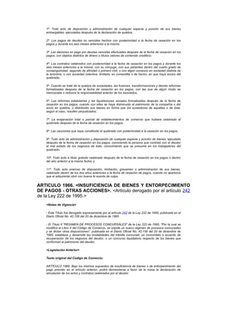 1ª. Todo acto de disposición y administración de cualquier especie y porción de sus bienes
   embargables, ejecutadas después de la declaración de quiebra;

   2ª. Los pagos de deudas no vencidas hechos con posterioridad a la fecha de cesación en los
   pagos y durante los seis meses anteriores a la misma;

   3ª. Las daciones en pago por deudas vencidas efectuadas después de la fecha de cesación en los
   pagos, con objetos distintos de dinero o títulos valores de contenido crediticio;

   4ª. Los contratos celebrados con posterioridad a la fecha de cesación en los pagos y durante los
   seis meses anteriores a la misma, con su cónyuge, con sus parientes dentro del cuarto grado de
   consanguinidad, segundo de afinidad o primero civil, o con algún consocio en sociedad distinta de
   la anónima, o con sociedad colectiva, limitada, en comandita o de hecho, en que haya socios del
   quebrado;

   5ª. Cuando se trate de la quiebra de sociedades, las fusiones, transformaciones y demás reformas
   formalizadas después de la fecha de cesación en los pagos, con las que de algún modo se
   menoscabe o reduzca la responsabilidad anterior de los asociados;

   6ª. Las reformas estatutarias y las liquidaciones sociales formalizadas después de la fecha de
   cesación en los pagos, cuando con ellas se haya disminuido el patrimonio de la compañía o del
   socio en quiebra, o distribuido sus bienes en forma que los acreedores de aquellas o de éste,
   según el caso, resulten perjudicados;

   7ª. La enajenación total o parcial de establecimientos de comercio que hubiere celebrado el
   quebrado después de la fecha de cesación en los pagos;

   8ª. Las cauciones que haya constituido el quebrado con posterioridad a la cesación en los pagos;

   9ª. Todo acto de administración y disposición de cualquier especie y porción de bienes, ejecutado
   después de la fecha de cesación en los pagos, conociendo la persona que contrató con el deudor
   el mal estado de los negocios de éste, conocimiento que se presume en los trabajadores del
   quebrado;

   10ª. Todo acto a título gratuito celebrado después de la fecha de cesación en los pagos o dentro
   del año anterior a la misma fecha, y

   11ª. Todo acto oneroso de disposición, limitación, gravamen o administración de sus bienes,
   celebrado dentro de los dos años anteriores a la fecha de cesación de pagos, cuando no aparezca
   que el adquirente obró con buena fe exenta de culpa.


ARTICULO 1966. <INSUFICIENCIA DE BIENES Y ENTORPECIMIENTO
DE PAGOS - OTRAS ACCIONES>. <Artículo derogado por el artículo 242
de la Ley 222 de 1995.>
   <Notas de Vigencia>

   - Este Título fue derogado expresamente por el artículo 242 de la Ley 222 de 1995, publicada en el
   Diario Oficial No. 42.156 del 20 de diciembre de 1995.

   - El Título II "REGIMEN DE PROCESOS CONCURSALES" de la Ley 222 de 1995, "Por la cual se
   modifica el Libro II del Código de Comercio, se expide un nuevo régimen de procesos concursales
   y se dictan otras disposiciones", publicada en el Diario Oficial No. 42.156 del 20 de diciembre de
   1995, establece y desarrolla las modalidades del trámite concursal: un concordato o acuerdo de
   recuperación de los negocios del deudor, o un concurso liquidatorio respecto de los bienes que
   conforman el patrimonio del deudor.

   <Legislación Anterior>

   Texto original del Código de Comercio:

   ARTÍCULO 1966. Bajo los mismos supuestos de insuficiencia de bienes o de entorpecimiento del
   pago previsto en el artículo anterior, podrá demandarse a favor de la masa la declaración de
   simulación de los actos y contratos celebrados por el deudor.
 