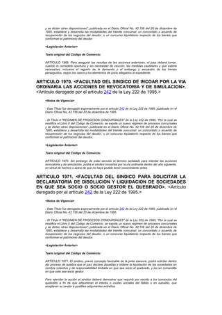 y se dictan otras disposiciones", publicada en el Diario Oficial No. 42.156 del 20 de diciembre de
   1995, establece y desarrolla las modalidades del trámite concursal: un concordato o acuerdo de
   recuperación de los negocios del deudor, o un concurso liquidatorio respecto de los bienes que
   conforman el patrimonio del deudor.

   <Legislación Anterior>

   Texto original del Código de Comercio:

   ARTÍCULO 1969. Para asegurar las resultas de las acciones anteriores, el juez deberá tomar,
   cuando lo considere oportuno y sin necesidad de caución, las medidas cautelares y que estime
   necesarias, inclusive el registro de la demanda y el embargo y secuestro de los bienes
   perseguidos, según los casos y los elementos de juicio allegados al expediente.


ARTICULO 1970. <FACULTAD DEL SINDICO DE INCOAR POR LA VIA
ORDINARIA LAS ACCIONES DE REVOCATORIA Y DE SIMULACION>.
<Artículo derogado por el artículo 242 de la Ley 222 de 1995.>
   <Notas de Vigencia>

   - Este Título fue derogado expresamente por el artículo 242 de la Ley 222 de 1995, publicada en el
   Diario Oficial No. 42.156 del 20 de diciembre de 1995.

   - El Título II "REGIMEN DE PROCESOS CONCURSALES" de la Ley 222 de 1995, "Por la cual se
   modifica el Libro II del Código de Comercio, se expide un nuevo régimen de procesos concursales
   y se dictan otras disposiciones", publicada en el Diario Oficial No. 42.156 del 20 de diciembre de
   1995, establece y desarrolla las modalidades del trámite concursal: un concordato o acuerdo de
   recuperación de los negocios del deudor, o un concurso liquidatorio respecto de los bienes que
   conforman el patrimonio del deudor.

   <Legislación Anterior>

   Texto original del Código de Comercio:

   ARTÍCULO 1970. Sin embargo de estar vencido el término señalado para intentar las acciones
   revocatoria y de simulación, podrá el síndico incoarlas por la vía ordinaria dentro del año siguiente,
   en virtud de hechos o actos de que no haya podido tener conocimiento antes.


ARTICULO 1971. <FACULTAD DEL SINDICO PARA SOLICITAR LA
DECLARATORIA DE DISOLUCION Y LIQUIDACION DE SOCIEDADES
EN QUE SEA SOCIO O SOCIO GESTOR EL QUEBRADO>. <Artículo
derogado por el artículo 242 de la Ley 222 de 1995.>
   <Notas de Vigencia>

   - Este Título fue derogado expresamente por el artículo 242 de la Ley 222 de 1995, publicada en el
   Diario Oficial No. 42.156 del 20 de diciembre de 1995.

   - El Título II "REGIMEN DE PROCESOS CONCURSALES" de la Ley 222 de 1995, "Por la cual se
   modifica el Libro II del Código de Comercio, se expide un nuevo régimen de procesos concursales
   y se dictan otras disposiciones", publicada en el Diario Oficial No. 42.156 del 20 de diciembre de
   1995, establece y desarrolla las modalidades del trámite concursal: un concordato o acuerdo de
   recuperación de los negocios del deudor, o un concurso liquidatorio respecto de los bienes que
   conforman el patrimonio del deudor.

   <Legislación Anterior>

   Texto original del Código de Comercio:

   ARTÍCULO 1971. El síndico, previo concepto favorable de la junta asesora, podrá solicitar dentro
   del proceso de quiebra que el juez declare disueltas y ordene la liquidación de las sociedades en
   nombre colectivo y de responsabilidad limitada en que sea socio el quebrado, y las en comandita
   en que este sea socio gestor.

   Para ejercitar la acción el síndico deberá demostrar que requirió por escrito a los consocios del
   quebrado a fin de que adquirieran el interés o cuotas sociales del fallido o en subsidio, que
   aceptaran su cesión a posibles adquirentes extraños.
 