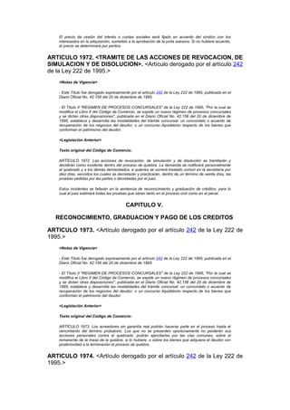 El precio de cesión del interés o cuotas sociales será fijado en acuerdo del síndico con los
    interesados en la adquisición, sometido a la aprobación de la junta asesora. Si no hubiere acuerdo,
    el precio se determinará por peritos.


ARTICULO 1972. <TRAMITE DE LAS ACCIONES DE REVOCACION, DE
SIMULACION Y DE DISOLUCION>. <Artículo derogado por el artículo 242
de la Ley 222 de 1995.>
    <Notas de Vigencia>

    - Este Título fue derogado expresamente por el artículo 242 de la Ley 222 de 1995, publicada en el
    Diario Oficial No. 42.156 del 20 de diciembre de 1995.

    - El Título II "REGIMEN DE PROCESOS CONCURSALES" de la Ley 222 de 1995, "Por la cual se
    modifica el Libro II del Código de Comercio, se expide un nuevo régimen de procesos concursales
    y se dictan otras disposiciones", publicada en el Diario Oficial No. 42.156 del 20 de diciembre de
    1995, establece y desarrolla las modalidades del trámite concursal: un concordato o acuerdo de
    recuperación de los negocios del deudor, o un concurso liquidatorio respecto de los bienes que
    conforman el patrimonio del deudor.

    <Legislación Anterior>

    Texto original del Código de Comercio:

    ARTÍCULO 1972. Las acciones de revocación, de simulación y de disolución se tramitarán y
    decidirán como incidente dentro del proceso de quiebra. La demanda se notificará personalmente
    al quebrado y a los demás demandados, a quienes se correrá traslado común en la secretaría por
    diez días, vencidos los cuales se decretarán y practicarán, dentro de un término de veinte días, las
    pruebas pedidas por las partes o decretadas por el juez.

    Estos incidentes se fallarán en la sentencia de reconocimiento y graduación de créditos, para lo
    cual el juez estimará todas las pruebas que obren tanto en el proceso civil como en el penal.


                                          CAPITULO V.

  RECONOCIMIENTO, GRADUACION Y PAGO DE LOS CREDITOS

ARTICULO 1973. <Artículo derogado por el artículo 242 de la Ley 222 de
1995.>
    <Notas de Vigencia>

    - Este Título fue derogado expresamente por el artículo 242 de la Ley 222 de 1995, publicada en el
    Diario Oficial No. 42.156 del 20 de diciembre de 1995.

    - El Título II "REGIMEN DE PROCESOS CONCURSALES" de la Ley 222 de 1995, "Por la cual se
    modifica el Libro II del Código de Comercio, se expide un nuevo régimen de procesos concursales
    y se dictan otras disposiciones", publicada en el Diario Oficial No. 42.156 del 20 de diciembre de
    1995, establece y desarrolla las modalidades del trámite concursal: un concordato o acuerdo de
    recuperación de los negocios del deudor, o un concurso liquidatorio respecto de los bienes que
    conforman el patrimonio del deudor.

    <Legislación Anterior>

    Texto original del Código de Comercio:

    ARTÍCULO 1973. Los acreedores sin garantía real podrán hacerse parte en el proceso hasta el
    vencimiento del término probatorio. Los que no se presenten oportunamente no perderán sus
    acciones personales contra el quebrado: podrán ejercitarlas por las vías comunes, sobre el
    remanente de la masa de la quiebra, si lo hubiere, o sobre los bienes que adquiera el deudor con
    posterioridad a la terminación el proceso de quiebra.


ARTICULO 1974. <Artículo derogado por el artículo 242 de la Ley 222 de
1995.>
 