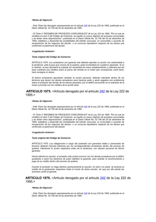 <Notas de Vigencia>

    - Este Título fue derogado expresamente por el artículo 242 de la Ley 222 de 1995, publicada en el
    Diario Oficial No. 42.156 del 20 de diciembre de 1995.

    - El Título II "REGIMEN DE PROCESOS CONCURSALES" de la Ley 222 de 1995, "Por la cual se
    modifica el Libro II del Código de Comercio, se expide un nuevo régimen de procesos concursales
    y se dictan otras disposiciones", publicada en el Diario Oficial No. 42.156 del 20 de diciembre de
    1995, establece y desarrolla las modalidades del trámite concursal: un concordato o acuerdo de
    recuperación de los negocios del deudor, o un concurso liquidatorio respecto de los bienes que
    conforman el patrimonio del deudor.

    <Legislación Anterior>

    Texto original del Código de Comercio:

    ARTÍCULO 1974. Los acreedores con garantía real deberán ejercitar su acción con anterioridad a
    la sentencia, ante el juez que conoce de la quiebra, quien la tramitará en cuaderno separado. Si no
    lo hicieren, el juez decretará la subasta sin necesidad de nuevo emplazamiento y ordenará que les
    sean cubiertos sus créditos sobre el precio del remate en el orden que corresponda; entre tanto,
    hará consignar el dinero.

    Si dichos acreedores ejercitaren también la acción personal, deberán intentarla dentro de los
    términos que tienen los demás acreedores para hacerse parte y serán pagados con preferencia
    sobre el producto del remate de los bienes gravados; por el déficit concurrirán en el sobrante de la
    masa a prorrata con los créditos de la quinta clase.


ARTICULO 1975. <Artículo derogado por el artículo 242 de la Ley 222 de
1995.>
    <Notas de Vigencia>

    - Este Título fue derogado expresamente por el artículo 242 de la Ley 222 de 1995, publicada en el
    Diario Oficial No. 42.156 del 20 de diciembre de 1995.

    - El Título II "REGIMEN DE PROCESOS CONCURSALES" de la Ley 222 de 1995, "Por la cual se
    modifica el Libro II del Código de Comercio, se expide un nuevo régimen de procesos concursales
    y se dictan otras disposiciones", publicada en el Diario Oficial No. 42.156 del 20 de diciembre de
    1995, establece y desarrolla las modalidades del trámite concursal: un concordato o acuerdo de
    recuperación de los negocios del deudor, o un concurso liquidatorio respecto de los bienes que
    conforman el patrimonio del deudor.

    <Legislación Anterior>

    Texto original del Código de Comercio:

    ARTÍCULO 1975. Las obligaciones a cargo del quebrado con garantías reales o personales de
    terceros deberán hacerse efectivas por los correspondientes acreedores dentro del proceso de
    quiebra, intentando la acción respectiva antes de la sentencia, con citación personal de dichos
    garantes.

    Hecha efectiva la caución, el acreedor sólo podrá concurrir con los demás acreedores por el déficit,
    quedando a salvo los derechos de quien satisfizo la garantía, para solicitar el reconocimiento y
    pago de su crédito dentro del proceso de quiebra.

    Cuando el acreedor no haga efectiva oportunamente la caución, en todo o en parte, se excluirá su
    crédito de la graduación respectiva hasta el monto de dicha caución, sin que por ello pierda las
    acciones contra el garante.


ARTICULO 1976. <Artículo derogado por el artículo 242 de la Ley 222 de
1995.>
    <Notas de Vigencia>

    - Este Título fue derogado expresamente por el artículo 242 de la Ley 222 de 1995, publicada en el
    Diario Oficial No. 42.156 del 20 de diciembre de 1995.
 