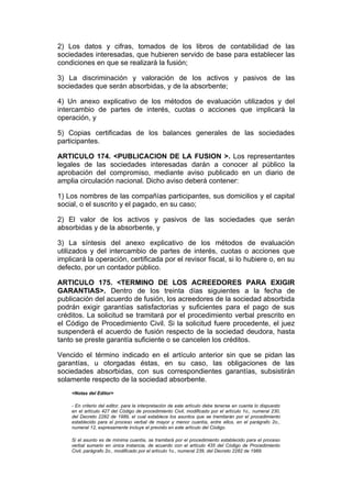 2) Los datos y cifras, tomados de los libros de contabilidad de las
sociedades interesadas, que hubieren servido de base para establecer las
condiciones en que se realizará la fusión;

3) La discriminación y valoración de los activos y pasivos de las
sociedades que serán absorbidas, y de la absorbente;

4) Un anexo explicativo de los métodos de evaluación utilizados y del
intercambio de partes de interés, cuotas o acciones que implicará la
operación, y

5) Copias certificadas de los balances generales de las sociedades
participantes.

ARTICULO 174. <PUBLICACION DE LA FUSION >. Los representantes
legales de las sociedades interesadas darán a conocer al público la
aprobación del compromiso, mediante aviso publicado en un diario de
amplia circulación nacional. Dicho aviso deberá contener:

1) Los nombres de las compañías participantes, sus domicilios y el capital
social, o el suscrito y el pagado, en su caso;

2) El valor de los activos y pasivos de las sociedades que serán
absorbidas y de la absorbente, y

3) La síntesis del anexo explicativo de los métodos de evaluación
utilizados y del intercambio de partes de interés, cuotas o acciones que
implicará la operación, certificada por el revisor fiscal, si lo hubiere o, en su
defecto, por un contador público.

ARTICULO 175. <TERMINO DE LOS ACREEDORES PARA EXIGIR
GARANTIAS>. Dentro de los treinta días siguientes a la fecha de
publicación del acuerdo de fusión, los acreedores de la sociedad absorbida
podrán exigir garantías satisfactorias y suficientes para el pago de sus
créditos. La solicitud se tramitará por el procedimiento verbal prescrito en
el Código de Procedimiento Civil. Si la solicitud fuere procedente, el juez
suspenderá el acuerdo de fusión respecto de la sociedad deudora, hasta
tanto se preste garantía suficiente o se cancelen los créditos.

Vencido el término indicado en el artículo anterior sin que se pidan las
garantías, u otorgadas éstas, en su caso, las obligaciones de las
sociedades absorbidas, con sus correspondientes garantías, subsistirán
solamente respecto de la sociedad absorbente.
    <Notas del Editor>

    - En criterio del editor, para la interpretación de este artículo debe tenerse en cuenta lo dispuesto
    en el artículo 427 del Código de procedimiento Civil, modificado por el artículo 1o., numeral 230,
    del Decreto 2282 de 1989, el cual establece los asuntos que se tramitarán por el procedimiento
    establecido para el proceso verbal de mayor y menor cuantía, entre ellos, en el parágrafo 2o.,
    numeral 12, expresamente incluye el previsto en este artículo del Código.

    Si el asunto es de mínima cuantía, se tramitará por el procedimiento establecido para el proceso
    verbal sumario en única instancia, de acuerdo con el artículo 435 del Código de Procedimiento
    Civil, parágrafo 2o., modificado por el artículo 1o., numeral 239, del Decreto 2282 de 1989.
 