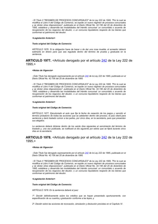 - El Título II "REGIMEN DE PROCESOS CONCURSALES" de la Ley 222 de 1995, "Por la cual se
    modifica el Libro II del Código de Comercio, se expide un nuevo régimen de procesos concursales
    y se dictan otras disposiciones", publicada en el Diario Oficial No. 42.156 del 20 de diciembre de
    1995, establece y desarrolla las modalidades del trámite concursal: un concordato o acuerdo de
    recuperación de los negocios del deudor, o un concurso liquidatorio respecto de los bienes que
    conforman el patrimonio del deudor.

    <Legislación Anterior>

    Texto original del Código de Comercio:

    ARTÍCULO 1976. Si la obligación fuere de hacer o de dar una cosa mueble, el acreedor deberá
    estimarla en dinero para que sea regulada dentro del término de prueba y graduada en la
    sentencia.


ARTICULO 1977. <Artículo derogado por el artículo 242 de la Ley 222 de
1995.>
    <Notas de Vigencia>

    - Este Título fue derogado expresamente por el artículo 242 de la Ley 222 de 1995, publicada en el
    Diario Oficial No. 42.156 del 20 de diciembre de 1995.

    - El Título II "REGIMEN DE PROCESOS CONCURSALES" de la Ley 222 de 1995, "Por la cual se
    modifica el Libro II del Código de Comercio, se expide un nuevo régimen de procesos concursales
    y se dictan otras disposiciones", publicada en el Diario Oficial No. 42.156 del 20 de diciembre de
    1995, establece y desarrolla las modalidades del trámite concursal: un concordato o acuerdo de
    recuperación de los negocios del deudor, o un concurso liquidatorio respecto de los bienes que
    conforman el patrimonio del deudor.

    <Legislación Anterior>

    Texto original del Código de Comercio:

    ARTÍCULO 1977. Ejecutoriado el auto que fija la fecha de cesación de los pagos y vencido el
    término probatorio de todas las acciones que se adelanten dentro del proceso, el juez citará para
    sentencia y dará traslado común a las partes, por cinco días, en la secretaría, para que presenten
    sus alegatos.

    La sentencia deberá dictarse dentro de los veinte días siguientes al vencimiento del término de
    traslado y, una vez publicada, se notificará al día siguiente por edicto que se fijará durante cinco
    días en la secretaría.


ARTICULO 1978. <Artículo derogado por el artículo 242 de la Ley 222 de
1995.>
    <Notas de Vigencia>

    - Este Título fue derogado expresamente por el artículo 242 de la Ley 222 de 1995, publicada en el
    Diario Oficial No. 42.156 del 20 de diciembre de 1995.

    - El Título II "REGIMEN DE PROCESOS CONCURSALES" de la Ley 222 de 1995, "Por la cual se
    modifica el Libro II del Código de Comercio, se expide un nuevo régimen de procesos concursales
    y se dictan otras disposiciones", publicada en el Diario Oficial No. 42.156 del 20 de diciembre de
    1995, establece y desarrolla las modalidades del trámite concursal: un concordato o acuerdo de
    recuperación de los negocios del deudor, o un concurso liquidatorio respecto de los bienes que
    conforman el patrimonio del deudor.

    <Legislación Anterior>

    Texto original del Código de Comercio:

    ARTÍCULO 1978. En la sentencia deberá el juez:

    1º. Decidir definitivamente sobre los créditos que se hayan presentado oportunamente, con
    especificación de su cuantía y graduación conforme a las leyes, y

    2º. Decidir sobre las acciones de revocación, simulación y disolución previstas en el Capítulo IV.
 