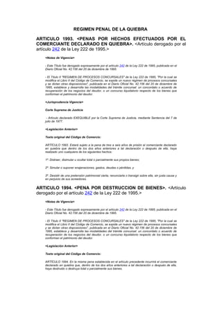 REGIMEN PENAL DE LA QUIEBRA

ARTICULO 1993. <PENAS POR HECHOS EFECTUADOS POR EL
COMERCIANTE DECLARADO EN QUIEBRA>. <Artículo derogado por el
artículo 242 de la Ley 222 de 1995.>
   <Notas de Vigencia>

   - Este Título fue derogado expresamente por el artículo 242 de la Ley 222 de 1995, publicada en el
   Diario Oficial No. 42.156 del 20 de diciembre de 1995.

   - El Título II "REGIMEN DE PROCESOS CONCURSALES" de la Ley 222 de 1995, "Por la cual se
   modifica el Libro II del Código de Comercio, se expide un nuevo régimen de procesos concursales
   y se dictan otras disposiciones", publicada en el Diario Oficial No. 42.156 del 20 de diciembre de
   1995, establece y desarrolla las modalidades del trámite concursal: un concordato o acuerdo de
   recuperación de los negocios del deudor, o un concurso liquidatorio respecto de los bienes que
   conforman el patrimonio del deudor.

   <Jurisprudencia Vigencia>

   Corte Suprema de Justicia

    - Artículo declarado EXEQUIBLE por la Corte Suprema de Justicia, mediante Sentencia del 7 de
   julio de 1977.

   <Legislación Anterior>

   Texto original del Código de Comercio:

   ARTÍCULO 1993. Estará sujeto a la pena de tres a seis años de prisión el comerciante declarado
   en quiebra que dentro de los dos años anteriores a tal declaración o después de ella, haya
   realizado uno cualquiera de los siguientes hechos:

   1º. Distraer, disimular u ocultar total o parcialmente sus propios bienes;

   2º. Simular o suponer enajenaciones, gastos, deudas o pérdidas, y

   3º. Desistir de una pretensión patrimonial cierta, renunciarla o transigir sobre ella, sin justa causa y
   en perjuicio de sus acreedores.


ARTICULO 1994. <PENA POR DESTRUCCION DE BIENES>. <Artículo
derogado por el artículo 242 de la Ley 222 de 1995.>
   <Notas de Vigencia>

   - Este Título fue derogado expresamente por el artículo 242 de la Ley 222 de 1995, publicada en el
   Diario Oficial No. 42.156 del 20 de diciembre de 1995.

   - El Título II "REGIMEN DE PROCESOS CONCURSALES" de la Ley 222 de 1995, "Por la cual se
   modifica el Libro II del Código de Comercio, se expide un nuevo régimen de procesos concursales
   y se dictan otras disposiciones", publicada en el Diario Oficial No. 42.156 del 20 de diciembre de
   1995, establece y desarrolla las modalidades del trámite concursal: un concordato o acuerdo de
   recuperación de los negocios del deudor, o un concurso liquidatorio respecto de los bienes que
   conforman el patrimonio del deudor.

   <Legislación Anterior>

   Texto original del Código de Comercio:

   ARTÍCULO 1994. En la misma pena establecida en el artículo precedente incurrirá el comerciante
   declarado en quiebra que, dentro de los dos años anteriores a tal declaración o después de ella,
   haya destruido o destruya total o parcialmente sus bienes.
 
