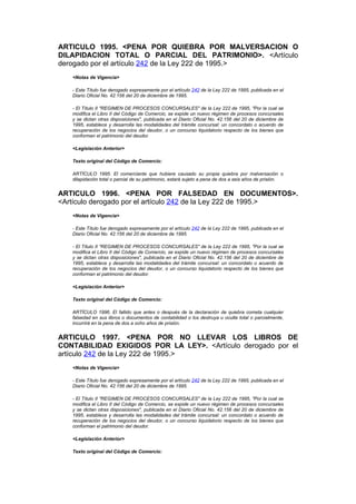 ARTICULO 1995. <PENA POR QUIEBRA POR MALVERSACION O
DILAPIDACION TOTAL O PARCIAL DEL PATRIMONIO>. <Artículo
derogado por el artículo 242 de la Ley 222 de 1995.>
   <Notas de Vigencia>

   - Este Título fue derogado expresamente por el artículo 242 de la Ley 222 de 1995, publicada en el
   Diario Oficial No. 42.156 del 20 de diciembre de 1995.

   - El Título II "REGIMEN DE PROCESOS CONCURSALES" de la Ley 222 de 1995, "Por la cual se
   modifica el Libro II del Código de Comercio, se expide un nuevo régimen de procesos concursales
   y se dictan otras disposiciones", publicada en el Diario Oficial No. 42.156 del 20 de diciembre de
   1995, establece y desarrolla las modalidades del trámite concursal: un concordato o acuerdo de
   recuperación de los negocios del deudor, o un concurso liquidatorio respecto de los bienes que
   conforman el patrimonio del deudor.

   <Legislación Anterior>

   Texto original del Código de Comercio:

   ARTÍCULO 1995. El comerciante que hubiere causado su propia quiebra por malversación o
   dilapidación total o parcial de su patrimonio, estará sujeto a pena de dos a seis años de prisión.


ARTICULO 1996. <PENA POR FALSEDAD EN DOCUMENTOS>.
<Artículo derogado por el artículo 242 de la Ley 222 de 1995.>
   <Notas de Vigencia>

   - Este Título fue derogado expresamente por el artículo 242 de la Ley 222 de 1995, publicada en el
   Diario Oficial No. 42.156 del 20 de diciembre de 1995.

   - El Título II "REGIMEN DE PROCESOS CONCURSALES" de la Ley 222 de 1995, "Por la cual se
   modifica el Libro II del Código de Comercio, se expide un nuevo régimen de procesos concursales
   y se dictan otras disposiciones", publicada en el Diario Oficial No. 42.156 del 20 de diciembre de
   1995, establece y desarrolla las modalidades del trámite concursal: un concordato o acuerdo de
   recuperación de los negocios del deudor, o un concurso liquidatorio respecto de los bienes que
   conforman el patrimonio del deudor.

   <Legislación Anterior>

   Texto original del Código de Comercio:

   ARTÍCULO 1996. El fallido que antes o después de la declaración de quiebra cometa cualquier
   falsedad en sus libros o documentos de contabilidad o los destruya u oculte total o parcialmente,
   incurrirá en la pena de dos a ocho años de prisión.


ARTICULO 1997. <PENA POR NO LLEVAR LOS LIBROS DE
CONTABILIDAD EXIGIDOS POR LA LEY>. <Artículo derogado por el
artículo 242 de la Ley 222 de 1995.>
   <Notas de Vigencia>

   - Este Título fue derogado expresamente por el artículo 242 de la Ley 222 de 1995, publicada en el
   Diario Oficial No. 42.156 del 20 de diciembre de 1995.

   - El Título II "REGIMEN DE PROCESOS CONCURSALES" de la Ley 222 de 1995, "Por la cual se
   modifica el Libro II del Código de Comercio, se expide un nuevo régimen de procesos concursales
   y se dictan otras disposiciones", publicada en el Diario Oficial No. 42.156 del 20 de diciembre de
   1995, establece y desarrolla las modalidades del trámite concursal: un concordato o acuerdo de
   recuperación de los negocios del deudor, o un concurso liquidatorio respecto de los bienes que
   conforman el patrimonio del deudor.

   <Legislación Anterior>

   Texto original del Código de Comercio:
 