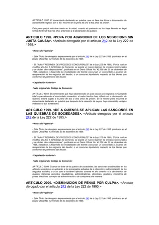 ARTÍCULO 1997. El comerciante declarado en quiebra, que no lleve los libros o documentos de
    contabilidad exigidos por la ley, incurrirá en la pena de uno a dos años de prisión.

    Esta pena podrá reducirse hasta en la mitad, cuando el quebrado no los haya llevado en legal
    forma dentro de los tres años anteriores a la declaración de quiebra.


ARTICULO 1998. <PENA POR ABANDONO DE LOS NEGOCIONS SIN
JUSTA CAUSA>. <Artículo derogado por el artículo 242 de la Ley 222 de
1995.>
    <Notas de Vigencia>

    - Este Título fue derogado expresamente por el artículo 242 de la Ley 222 de 1995, publicada en el
    Diario Oficial No. 42.156 del 20 de diciembre de 1995.

    - El Título II "REGIMEN DE PROCESOS CONCURSALES" de la Ley 222 de 1995, "Por la cual se
    modifica el Libro II del Código de Comercio, se expide un nuevo régimen de procesos concursales
    y se dictan otras disposiciones", publicada en el Diario Oficial No. 42.156 del 20 de diciembre de
    1995, establece y desarrolla las modalidades del trámite concursal: un concordato o acuerdo de
    recuperación de los negocios del deudor, o un concurso liquidatorio respecto de los bienes que
    conforman el patrimonio del deudor.

    <Legislación Anterior>

    Texto original del Código de Comercio:

    ARTÍCULO 1998. El comerciante que haya abandonado sin justa causa sus negocios o incumplido
    total o parcialmente el concordato preventivo, si estos hechos han influido en la declaración de
    quiebra, estará sujeto a la pena de dos a seis años de prisión. En la misma pena incurrirá el
    comerciante declarado en quiebra que después de la cesación de pagos, haya concedido ventajas
    indebidas a sus acreedores.


ARTICULO 1999. <DE A QUIENES SE APLICAN LAS SANCIONES EN
LAS QUIEBRAS DE SOCIEDADES>. <Artículo derogado por el artículo
242 de la Ley 222 de 1995.>
    <Notas de Vigencia>

    - Este Título fue derogado expresamente por el artículo 242 de la Ley 222 de 1995, publicada en el
    Diario Oficial No. 42.156 del 20 de diciembre de 1995.

    - El Título II "REGIMEN DE PROCESOS CONCURSALES" de la Ley 222 de 1995, "Por la cual se
    modifica el Libro II del Código de Comercio, se expide un nuevo régimen de procesos concursales
    y se dictan otras disposiciones", publicada en el Diario Oficial No. 42.156 del 20 de diciembre de
    1995, establece y desarrolla las modalidades del trámite concursal: un concordato o acuerdo de
    recuperación de los negocios del deudor, o un concurso liquidatorio respecto de los bienes que
    conforman el patrimonio del deudor.

    <Legislación Anterior>

    Texto original del Código de Comercio:

    ARTÍCULO 1999. Cuando se trate de la quiebra de sociedades, las sanciones establecidas en los
    artículos anteriores se aplicarán a los encargados actuales de la dirección o administración de los
    negocios sociales, o a los que la hubieren ejercido durante el año anterior a la declaración de
    quiebra, llámense gerentes, liquidadores, administradores, directores, gestores, miembros de
    juntas directivas, consejos de administración o de cualquiera otra manera.


ARTICULO 2000. <DISMINUCION DE PENAS POR CULPA>. <Artículo
derogado por el artículo 242 de la Ley 222 de 1995.>
    <Notas de Vigencia>

    - Este Título fue derogado expresamente por el artículo 242 de la Ley 222 de 1995, publicada en el
    Diario Oficial No. 42.156 del 20 de diciembre de 1995.
 