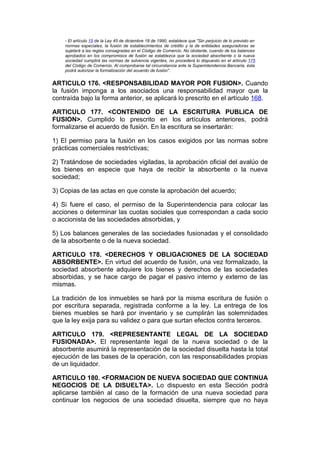 - El artículo 15 de la Ley 45 de diciembre 18 de 1990, establece que "Sin perjuicio de lo previsto en
    normas especiales, la fusión de establecimientos de crédito y la de entidades aseguradoras se
    sujetará a las reglas consagradas en el Código de Comercio. No obstante, cuando de los balances
    aprobados en los compromisos de fusión se establezca que la sociedad absorbente o la nueva
    sociedad cumplirá las normas de solvencia vigentes, no procederá lo dispuesto en el artículo 175
    del Código de Comercio. Al comprobarse tal circunstancia ante la Superintendencia Bancaria, ésta
    podrá autorizar la formalización del acuerdo de fusión".


ARTICULO 176. <RESPONSABILIDAD MAYOR POR FUSION>. Cuando
la fusión imponga a los asociados una responsabilidad mayor que la
contraída bajo la forma anterior, se aplicará lo prescrito en el artículo 168.

ARTICULO 177. <CONTENIDO DE LA ESCRITURA PUBLICA DE
FUSION>. Cumplido lo prescrito en los artículos anteriores, podrá
formalizarse el acuerdo de fusión. En la escritura se insertarán:

1) El permiso para la fusión en los casos exigidos por las normas sobre
prácticas comerciales restrictivas;

2) Tratándose de sociedades vigiladas, la aprobación oficial del avalúo de
los bienes en especie que haya de recibir la absorbente o la nueva
sociedad;

3) Copias de las actas en que conste la aprobación del acuerdo;

4) Si fuere el caso, el permiso de la Superintendencia para colocar las
acciones o determinar las cuotas sociales que correspondan a cada socio
o accionista de las sociedades absorbidas, y

5) Los balances generales de las sociedades fusionadas y el consolidado
de la absorbente o de la nueva sociedad.

ARTICULO 178. <DERECHOS Y OBLIGACIONES DE LA SOCIEDAD
ABSORBENTE>. En virtud del acuerdo de fusión, una vez formalizado, la
sociedad absorbente adquiere los bienes y derechos de las sociedades
absorbidas, y se hace cargo de pagar el pasivo interno y externo de las
mismas.

La tradición de los inmuebles se hará por la misma escritura de fusión o
por escritura separada, registrada conforme a la ley. La entrega de los
bienes muebles se hará por inventario y se cumplirán las solemnidades
que la ley exija para su validez o para que surtan efectos contra terceros.

ARTICULO 179. <REPRESENTANTE LEGAL DE LA SOCIEDAD
FUSIONADA>. El representante legal de la nueva sociedad o de la
absorbente asumirá la representación de la sociedad disuelta hasta la total
ejecución de las bases de la operación, con las responsabilidades propias
de un liquidador.

ARTICULO 180. <FORMACION DE NUEVA SOCIEDAD QUE CONTINUA
NEGOCIOS DE LA DISUELTA>. Lo dispuesto en esta Sección podrá
aplicarse también al caso de la formación de una nueva sociedad para
continuar los negocios de una sociedad disuelta, siempre que no haya
 