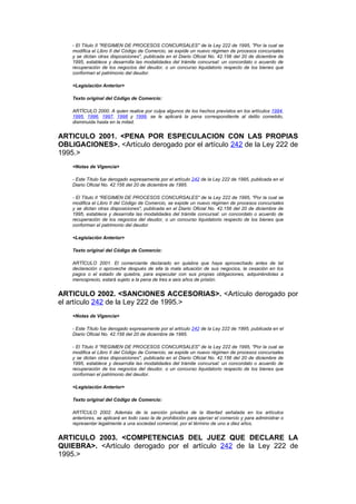 - El Título II "REGIMEN DE PROCESOS CONCURSALES" de la Ley 222 de 1995, "Por la cual se
    modifica el Libro II del Código de Comercio, se expide un nuevo régimen de procesos concursales
    y se dictan otras disposiciones", publicada en el Diario Oficial No. 42.156 del 20 de diciembre de
    1995, establece y desarrolla las modalidades del trámite concursal: un concordato o acuerdo de
    recuperación de los negocios del deudor, o un concurso liquidatorio respecto de los bienes que
    conforman el patrimonio del deudor.

    <Legislación Anterior>

    Texto original del Código de Comercio:

    ARTÍCULO 2000. A quien realice por culpa algunos de los hechos previstos en los artículos 1994,
    1995, 1996, 1997, 1998 y 1999, se le aplicará la pena correspondiente al delito cometido,
    disminuida hasta en la mitad.


ARTICULO 2001. <PENA POR ESPECULACION CON LAS PROPIAS
OBLIGACIONES>. <Artículo derogado por el artículo 242 de la Ley 222 de
1995.>
    <Notas de Vigencia>

    - Este Título fue derogado expresamente por el artículo 242 de la Ley 222 de 1995, publicada en el
    Diario Oficial No. 42.156 del 20 de diciembre de 1995.

    - El Título II "REGIMEN DE PROCESOS CONCURSALES" de la Ley 222 de 1995, "Por la cual se
    modifica el Libro II del Código de Comercio, se expide un nuevo régimen de procesos concursales
    y se dictan otras disposiciones", publicada en el Diario Oficial No. 42.156 del 20 de diciembre de
    1995, establece y desarrolla las modalidades del trámite concursal: un concordato o acuerdo de
    recuperación de los negocios del deudor, o un concurso liquidatorio respecto de los bienes que
    conforman el patrimonio del deudor.

    <Legislación Anterior>

    Texto original del Código de Comercio:

    ARTÍCULO 2001. El comerciante declarado en quiebra que haya aprovechado antes de tal
    declaración o aproveche después de ella la mala situación de sus negocios, la cesación en los
    pagos o el estado de quiebra, para especular con sus propias obligaciones, adquiriéndolas a
    menosprecio, estará sujeto a la pena de tres a seis años de prisión.


ARTICULO 2002. <SANCIONES ACCESORIAS>. <Artículo derogado por
el artículo 242 de la Ley 222 de 1995.>
    <Notas de Vigencia>

    - Este Título fue derogado expresamente por el artículo 242 de la Ley 222 de 1995, publicada en el
    Diario Oficial No. 42.156 del 20 de diciembre de 1995.

    - El Título II "REGIMEN DE PROCESOS CONCURSALES" de la Ley 222 de 1995, "Por la cual se
    modifica el Libro II del Código de Comercio, se expide un nuevo régimen de procesos concursales
    y se dictan otras disposiciones", publicada en el Diario Oficial No. 42.156 del 20 de diciembre de
    1995, establece y desarrolla las modalidades del trámite concursal: un concordato o acuerdo de
    recuperación de los negocios del deudor, o un concurso liquidatorio respecto de los bienes que
    conforman el patrimonio del deudor.

    <Legislación Anterior>

    Texto original del Código de Comercio:

    ARTÍCULO 2002. Además de la sanción privativa de la libertad señalada en los artículos
    anteriores, se aplicará en todo caso la de prohibición para ejercer el comercio y para administrar o
    representar legalmente a una sociedad comercial, por el término de uno a diez años.


ARTICULO 2003. <COMPETENCIAS DEL JUEZ QUE DECLARE LA
QUIEBRA>. <Artículo derogado por el artículo 242 de la Ley 222 de
1995.>
 