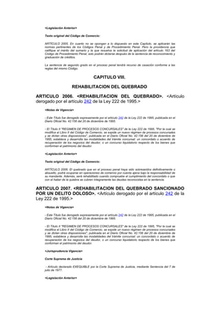 <Legislación Anterior>

    Texto original del Código de Comercio:

    ARTÍCULO 2005. En cuanto no se opongan a lo dispuesto en este Capítulo, se aplicarán las
    normas pertinentes de los Códigos Penal y de Procedimiento Penal. Pero la providencia que
    califique el mérito del sumario y la que resuelva la solicitud de aplicación del artículo 163 del
    Código de Procedimiento Penal, solo podrán dictarse después de la sentencia de reconocimiento y
    graduación de créditos.

    La sentencia de segundo grado en el proceso penal tendrá recurso de casación conforme a las
    reglas del mismo Código.


                                        CAPITULO VIII.

                        REHABILITACION DEL QUEBRADO

ARTICULO 2006. <REHABILITACION DEL QUEBRADO>. <Artículo
derogado por el artículo 242 de la Ley 222 de 1995.>
    <Notas de Vigencia>

    - Este Título fue derogado expresamente por el artículo 242 de la Ley 222 de 1995, publicada en el
    Diario Oficial No. 42.156 del 20 de diciembre de 1995.

    - El Título II "REGIMEN DE PROCESOS CONCURSALES" de la Ley 222 de 1995, "Por la cual se
    modifica el Libro II del Código de Comercio, se expide un nuevo régimen de procesos concursales
    y se dictan otras disposiciones", publicada en el Diario Oficial No. 42.156 del 20 de diciembre de
    1995, establece y desarrolla las modalidades del trámite concursal: un concordato o acuerdo de
    recuperación de los negocios del deudor, o un concurso liquidatorio respecto de los bienes que
    conforman el patrimonio del deudor.

    <Legislación Anterior>

    Texto original del Código de Comercio:

    ARTÍCULO 2006. El quebrado que en el proceso penal haya sido sobreseídos definitivamente o
    absuelto, podrá ocuparse en operaciones de comercio por cuenta ajena bajo la responsabilidad de
    su mandante. Además, será rehabilitado cuando compruebe el cumplimiento del concordato o que
    con el haber de la quiebra se cubren íntegramente las deudas reconocidas en la sentencia.


ARTICULO 2007. <REHABILITACION DEL QUEBRADO SANCIONADO
POR UN DELITO DOLOSO>. <Artículo derogado por el artículo 242 de la
Ley 222 de 1995.>
    <Notas de Vigencia>

    - Este Título fue derogado expresamente por el artículo 242 de la Ley 222 de 1995, publicada en el
    Diario Oficial No. 42.156 del 20 de diciembre de 1995.

    - El Título II "REGIMEN DE PROCESOS CONCURSALES" de la Ley 222 de 1995, "Por la cual se
    modifica el Libro II del Código de Comercio, se expide un nuevo régimen de procesos concursales
    y se dictan otras disposiciones", publicada en el Diario Oficial No. 42.156 del 20 de diciembre de
    1995, establece y desarrolla las modalidades del trámite concursal: un concordato o acuerdo de
    recuperación de los negocios del deudor, o un concurso liquidatorio respecto de los bienes que
    conforman el patrimonio del deudor.

    <Jurisprudencia Vigencia>

    Corte Suprema de Justicia

     - Artículo declarado EXEQUIBLE por la Corte Suprema de Justicia, mediante Sentencia del 7 de
    julio de 1977.

    <Legislación Anterior>
 