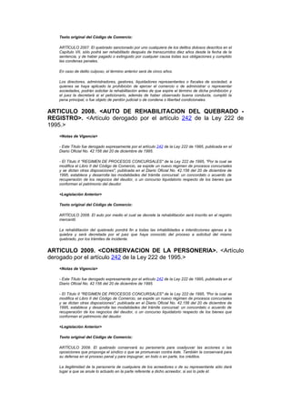 Texto original del Código de Comercio:

   ARTÍCULO 2007. El quebrado sancionado por uno cualquiera de los delitos dolosos descritos en el
   Capítulo VII, sólo podrá ser rehabilitado después de transcurridos diez años desde la fecha de la
   sentencia, y de haber pagado o extinguido por cualquier causa todas sus obligaciones y cumplido
   las condenas penales.

   En caso de delito culposo, el término anterior será de cinco años.

   Los directores, administradores, gestores, liquidadores representantes o fiscales de sociedad, a
   quienes se haya aplicado la prohibición de ejercer el comercio o de administrar o representar
   sociedades, podrán solicitar la rehabilitación antes de que expire el término de dicha prohibición y
   el juez la decretará si el peticionario, además de haber observado buena conducta, cumplió la
   pena principal, o fue objeto de perdón judicial o de condena o libertad condicionales.


ARTICULO 2008. <AUTO DE REHABILITACION DEL QUEBRADO -
REGISTRO>. <Artículo derogado por el artículo 242 de la Ley 222 de
1995.>
   <Notas de Vigencia>

   - Este Título fue derogado expresamente por el artículo 242 de la Ley 222 de 1995, publicada en el
   Diario Oficial No. 42.156 del 20 de diciembre de 1995.

   - El Título II "REGIMEN DE PROCESOS CONCURSALES" de la Ley 222 de 1995, "Por la cual se
   modifica el Libro II del Código de Comercio, se expide un nuevo régimen de procesos concursales
   y se dictan otras disposiciones", publicada en el Diario Oficial No. 42.156 del 20 de diciembre de
   1995, establece y desarrolla las modalidades del trámite concursal: un concordato o acuerdo de
   recuperación de los negocios del deudor, o un concurso liquidatorio respecto de los bienes que
   conforman el patrimonio del deudor.

   <Legislación Anterior>

   Texto original del Código de Comercio:

   ARTÍCULO 2008. El auto por medio el cual se decrete la rehabilitación será inscrito en el registro
   mercantil.

   La rehabilitación del quebrado pondrá fin a todas las inhabilidades e interdicciones ajenas a la
   quiebra y será decretada por el juez que haya conocido del proceso a solicitud del mismo
   quebrado, por los trámites de incidente.


ARTICULO 2009. <CONSERVACION DE LA PERSONERIA>. <Artículo
derogado por el artículo 242 de la Ley 222 de 1995.>
   <Notas de Vigencia>

   - Este Título fue derogado expresamente por el artículo 242 de la Ley 222 de 1995, publicada en el
   Diario Oficial No. 42.156 del 20 de diciembre de 1995.

   - El Título II "REGIMEN DE PROCESOS CONCURSALES" de la Ley 222 de 1995, "Por la cual se
   modifica el Libro II del Código de Comercio, se expide un nuevo régimen de procesos concursales
   y se dictan otras disposiciones", publicada en el Diario Oficial No. 42.156 del 20 de diciembre de
   1995, establece y desarrolla las modalidades del trámite concursal: un concordato o acuerdo de
   recuperación de los negocios del deudor, o un concurso liquidatorio respecto de los bienes que
   conforman el patrimonio del deudor.

   <Legislación Anterior>

   Texto original del Código de Comercio:

   ARTÍCULO 2009. El quebrado conservará su personería para coadyuvar las acciones o las
   oposiciones que proponga el síndico o que se promuevan contra éste. También la conservará para
   su defensa en el proceso penal y para impugnar, en todo o en parte, los créditos.

   La ilegitimidad de la personería de cualquiera de los acreedores o de su representante sólo dará
   lugar a que se anule lo actuado en la parte referente a dicho acreedor, si así lo pide él.
 