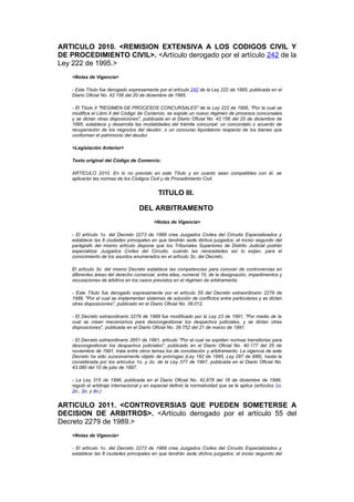 ARTICULO 2010. <REMISION EXTENSIVA A LOS CODIGOS CIVIL Y
DE PROCEDIMIENTO CIVIL>. <Artículo derogado por el artículo 242 de la
Ley 222 de 1995.>
    <Notas de Vigencia>

    - Este Título fue derogado expresamente por el artículo 242 de la Ley 222 de 1995, publicada en el
    Diario Oficial No. 42.156 del 20 de diciembre de 1995.

    - El Título II "REGIMEN DE PROCESOS CONCURSALES" de la Ley 222 de 1995, "Por la cual se
    modifica el Libro II del Código de Comercio, se expide un nuevo régimen de procesos concursales
    y se dictan otras disposiciones", publicada en el Diario Oficial No. 42.156 del 20 de diciembre de
    1995, establece y desarrolla las modalidades del trámite concursal: un concordato o acuerdo de
    recuperación de los negocios del deudor, o un concurso liquidatorio respecto de los bienes que
    conforman el patrimonio del deudor.

    <Legislación Anterior>

    Texto original del Código de Comercio:

    ARTÍCULO 2010. En lo no previsto en este Título y en cuanto sean compatibles con él, se
    aplicarán las normas de los Códigos Civil y de Procedimiento Civil.


                                              TITULO III.

                                    DEL ARBITRAMENTO
                                            <Notas de Vigencia>

    - El artículo 1o. del Decreto 2273 de 1989 crea Juzgados Civiles del Circuito Especializados y
    establece las 8 ciudades principales en que tendrán sede dichos juzgados; el inciso segundo del
    parágrafo del mismo artículo dispone que los Tribunales Superiores de Distrito Judicial podrán
    especializar Juzgados Civiles del Circuito, cuando las necesidades así lo exijan, para el
    conocimiento de los asuntos enumerados en el artículo 3o. del Decreto.

    El artículo 3o. del mismo Decreto establece las competencias para conocer de controvercias en
    diferentes áreas del derecho comercial, entre ellas, numeral 10, de la designación, impedimentos y
    recusaciones de árbitros en los casos previstos en el régimen de arbitramento.

    - Este Título fue derogado expresamente por el artículo 55 del Decreto extraordinario 2279 de
    1989, "Por el cual se implementan sistemas de solución de conflictos entre particulares y se dictan
    otras disposiciones", publicado en el Diario Oficial No. 39.012.

    - El Decreto extraordinario 2279 de 1989 fue modificado por la Ley 23 de 1991, "Por medio de la
    cual se crean mecanismos para descongestionar los despachos judiciales, y se dictan otras
    disposiciones", publicada en el Diario Oficial No. 39.752 del 21 de marzo de 1991.

    - El Decreto extraordinario 2651 de 1991, artículo "Por el cual se expiden normas transitorias para
    descongestionar los despachos judiciales", publicado en el Diario Oficial No. 40.177 del 25 de
    noviembre de 1991, trata entre otros temas los de conciliación y arbitramento. La vigencia de este
    Decreto ha sido sucesivamente objeto de prórrogas (Ley 192 de 1995, Ley 287 de 996), hasta la
    considerada por los artículos 1o. y 2o. de la Ley 377 de 1997, publicada en el Diario Oficial No.
    43.080 del 10 de julio de 1997.

    - La Ley 315 de 1996, publicada en el Diario Oficial No. 42.878 del 16 de diciembre de 1996,
    reguló el arbitraje internacional y en especial definió la normatividad que se le aplica (artículos 1o,
    2o., 3o, y 4o.)


ARTICULO 2011. <CONTROVERSIAS QUE PUEDEN SOMETERSE A
DECISION DE ARBITROS>. <Artículo derogado por el artículo 55 del
Decreto 2279 de 1989.>
    <Notas de Vigencia>

    - El artículo 1o. del Decreto 2273 de 1989 crea Juzgados Civiles del Circuito Especializados y
    establece las 8 ciudades principales en que tendrán sede dichos juzgados; el inciso segundo del
 