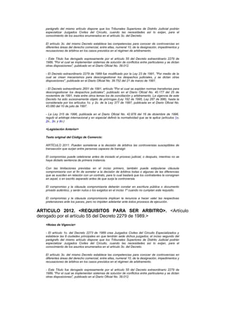 parágrafo del mismo artículo dispone que los Tribunales Superiores de Distrito Judicial podrán
   especializar Juzgados Civiles del Circuito, cuando las necesidades así lo exijan, para el
   conocimiento de los asuntos enumerados en el artículo 3o. del Decreto.

   El artículo 3o. del mismo Decreto establece las competencias para conocer de controvercias en
   diferentes áreas del derecho comercial, entre ellas, numeral 10, de la designación, impedimentos y
   recusaciones de árbitros en los casos previstos en el régimen de arbitramento.

   - Este Título fue derogado expresamente por el artículo 55 del Decreto extraordinario 2279 de
   1989, "Por el cual se implementan sistemas de solución de conflictos entre particulares y se dictan
   otras disposiciones", publicado en el Diario Oficial No. 39.012.

   - El Decreto extraordinario 2279 de 1989 fue modificado por la Ley 23 de 1991, "Por medio de la
   cual se crean mecanismos para descongestionar los despachos judiciales, y se dictan otras
   disposiciones", publicada en el Diario Oficial No. 39.752 del 21 de marzo de 1991.

   - El Decreto extraordinario 2651 de 1991, artículo "Por el cual se expiden normas transitorias para
   descongestionar los despachos judiciales", publicado en el Diario Oficial No. 40.177 del 25 de
   noviembre de 1991, trata entre otros temas los de conciliación y arbitramento. La vigencia de este
   Decreto ha sido sucesivamente objeto de prórrogas (Ley 192 de 1995, Ley 287 de 996), hasta la
   considerada por los artículos 1o. y 2o. de la Ley 377 de 1997, publicada en el Diario Oficial No.
   43.080 del 10 de julio de 1997.

   - La Ley 315 de 1996, publicada en el Diario Oficial No. 42.878 del 16 de diciembre de 1996,
   reguló el arbitraje internacional y en especial definió la normatividad que se le aplica (artículos 1o,
   2o., 3o, y 4o.)

   <Legislación Anterior>

   Texto original del Código de Comercio:

   ARTÍCULO 2011. Pueden someterse a la decisión de árbitros las controversias susceptibles de
   transacción que surjan entre personas capaces de transigir.

   El compromiso puede celebrarse antes de iniciado el proceso judicial, o después, mientras no se
   haya dictado sentencia de primera instancia.

   Con las limitaciones previstas en el inciso primero, también puede estipularse cláusula
   compromisoria con el fin de someter a la decisión de árbitros todas o algunas de las diferencias
   que se susciten en relación con un contrato, para lo cual bastará que los contratantes la consignen
   en aquel, o en escrito separado antes de que surja la controversia.

   El compromiso y la cláusula compromisoria deberán constar en escritura pública o documento
   privado auténtico, y serán nulos o los exigidos en el inciso 1º cuando no cumplan este requisito.

   El compromiso y la cláusula compromisoria implican la renuncia a hacer valer las respectivas
   pretensiones ante los jueces, pero no impiden adelantar ante éstos procesos de ejecución.


ARTICULO 2012. <REQUISITOS PARA SER ARBITRO>. <Artículo
derogado por el artículo 55 del Decreto 2279 de 1989.>
   <Notas de Vigencia>

   - El artículo 1o. del Decreto 2273 de 1989 crea Juzgados Civiles del Circuito Especializados y
   establece las 8 ciudades principales en que tendrán sede dichos juzgados; el inciso segundo del
   parágrafo del mismo artículo dispone que los Tribunales Superiores de Distrito Judicial podrán
   especializar Juzgados Civiles del Circuito, cuando las necesidades así lo exijan, para el
   conocimiento de los asuntos enumerados en el artículo 3o. del Decreto.

   El artículo 3o. del mismo Decreto establece las competencias para conocer de controvercias en
   diferentes áreas del derecho comercial, entre ellas, numeral 10, de la designación, impedimentos y
   recusaciones de árbitros en los casos previstos en el régimen de arbitramento.

   - Este Título fue derogado expresamente por el artículo 55 del Decreto extraordinario 2279 de
   1989, "Por el cual se implementan sistemas de solución de conflictos entre particulares y se dictan
   otras disposiciones", publicado en el Diario Oficial No. 39.012.
 