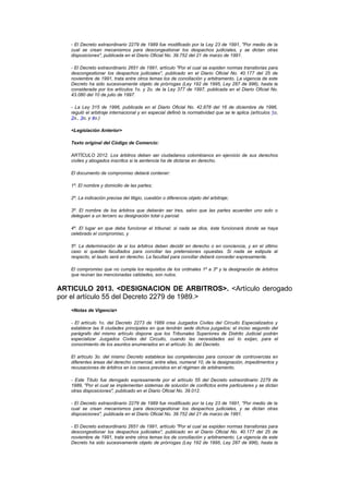 - El Decreto extraordinario 2279 de 1989 fue modificado por la Ley 23 de 1991, "Por medio de la
   cual se crean mecanismos para descongestionar los despachos judiciales, y se dictan otras
   disposiciones", publicada en el Diario Oficial No. 39.752 del 21 de marzo de 1991.

   - El Decreto extraordinario 2651 de 1991, artículo "Por el cual se expiden normas transitorias para
   descongestionar los despachos judiciales", publicado en el Diario Oficial No. 40.177 del 25 de
   noviembre de 1991, trata entre otros temas los de conciliación y arbitramento. La vigencia de este
   Decreto ha sido sucesivamente objeto de prórrogas (Ley 192 de 1995, Ley 287 de 996), hasta la
   considerada por los artículos 1o. y 2o. de la Ley 377 de 1997, publicada en el Diario Oficial No.
   43.080 del 10 de julio de 1997.

   - La Ley 315 de 1996, publicada en el Diario Oficial No. 42.878 del 16 de diciembre de 1996,
   reguló el arbitraje internacional y en especial definió la normatividad que se le aplica (artículos 1o,
   2o., 3o, y 4o.)

   <Legislación Anterior>

   Texto original del Código de Comercio:

   ARTÍCULO 2012. Los árbitros deben ser ciudadanos colombianos en ejercicio de sus derechos
   civiles y abogados inscritos si la sentencia ha de dictarse en derecho.

   El documento de compromiso deberá contener:

   1º. El nombre y domicilio de las partes;

   2º. La indicación precisa del litigio, cuestión o diferencia objeto del arbitraje;

   3º. El nombre de los árbitros que deberán ser tres, salvo que las partes acuerden uno solo o
   deleguen a un tercero su designación total o parcial.

   4º. El lugar en que deba funcionar el tribunal; si nada se dice, éste funcionará donde se haya
   celebrado el compromiso, y

   5º. La determinación de si los árbitros deben decidir en derecho o en conciencia, y en el último
   caso si quedan facultados para conciliar las pretensiones opuestas. Si nada se estipula al
   respecto, el laudo será en derecho. La facultad para conciliar deberá conceder expresamente.

   El compromiso que no cumpla los requisitos de los ordinales 1º a 3º y la designación de árbitros
   que reúnan las mencionadas calidades, son nulos.


ARTICULO 2013. <DESIGNACION DE ARBITROS>. <Artículo derogado
por el artículo 55 del Decreto 2279 de 1989.>
   <Notas de Vigencia>

   - El artículo 1o. del Decreto 2273 de 1989 crea Juzgados Civiles del Circuito Especializados y
   establece las 8 ciudades principales en que tendrán sede dichos juzgados; el inciso segundo del
   parágrafo del mismo artículo dispone que los Tribunales Superiores de Distrito Judicial podrán
   especializar Juzgados Civiles del Circuito, cuando las necesidades así lo exijan, para el
   conocimiento de los asuntos enumerados en el artículo 3o. del Decreto.

   El artículo 3o. del mismo Decreto establece las competencias para conocer de controvercias en
   diferentes áreas del derecho comercial, entre ellas, numeral 10, de la designación, impedimentos y
   recusaciones de árbitros en los casos previstos en el régimen de arbitramento.

   - Este Título fue derogado expresamente por el artículo 55 del Decreto extraordinario 2279 de
   1989, "Por el cual se implementan sistemas de solución de conflictos entre particulares y se dictan
   otras disposiciones", publicado en el Diario Oficial No. 39.012.

   - El Decreto extraordinario 2279 de 1989 fue modificado por la Ley 23 de 1991, "Por medio de la
   cual se crean mecanismos para descongestionar los despachos judiciales, y se dictan otras
   disposiciones", publicada en el Diario Oficial No. 39.752 del 21 de marzo de 1991.

   - El Decreto extraordinario 2651 de 1991, artículo "Por el cual se expiden normas transitorias para
   descongestionar los despachos judiciales", publicado en el Diario Oficial No. 40.177 del 25 de
   noviembre de 1991, trata entre otros temas los de conciliación y arbitramento. La vigencia de este
   Decreto ha sido sucesivamente objeto de prórrogas (Ley 192 de 1995, Ley 287 de 996), hasta la
 