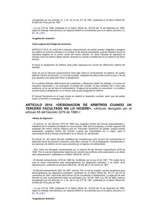 considerada por los artículos 1o. y 2o. de la Ley 377 de 1997, publicada en el Diario Oficial No.
   43.080 del 10 de julio de 1997.

   - La Ley 315 de 1996, publicada en el Diario Oficial No. 42.878 del 16 de diciembre de 1996,
   reguló el arbitraje internacional y en especial definió la normatividad que se le aplica (artículos 1o,
   2o., 3o, y 4o.)

   <Legislación Anterior>

   Texto original del Código de Comercio:

   ARTÍCULO 2013. En virtud de la cláusula compromisoria, las partes quedan obligadas a designar
   los árbitros en la forma indicada en el ordinal 3º del artículo precedente, quienes deberán reunir los
   requisitos exigidos en el primer inciso del mismo artículo. En dicha cláusula se expresará la
   manera como los árbitros deben decidir, teniendo en cuenta lo establecido en el ordinal 5º de dicho
   artículo.

   Al hacer la designación de árbitros cada parte expresará por escrito las diferencias materia del
   arbitraje.

   Caso de que la cláusula compromisoria nada diga sobre el nombramiento de árbitros, las partes
   deberán hacerlo de acuerdo, y si no fuere posible, cualquiera de ellas podrá acudir al juez, a fin de
   que requiera a las otras para hacer la designación.

   En la solicitud deberán determinarse las cuestiones o diferencias objeto del arbitraje, y si reúne los
   requisitos expresados y se acompaña la prueba del contrato, el juez señalará día y hora para
   audiencia, en la cual se hará el nombramiento. Si alguna de las partes no concurriere, o no hubiere
   acuerdo para la designación, en el mismo acto el juez designará los árbitros.

   El tribunal funcionará en el lugar donde se celebró el respectivo contrato, salvo que las partes
   hayan convenido o convengan otra cosa.


ARTICULO 2014. <DESIGNACION DE ARBITROS CUANDO UN
TERCERO FACULTADO NO LO HICIERE>. <Artículo derogado por el
artículo 55 del Decreto 2279 de 1989.>
   <Notas de Vigencia>

   - El artículo 1o. del Decreto 2273 de 1989 crea Juzgados Civiles del Circuito Especializados y
   establece las 8 ciudades principales en que tendrán sede dichos juzgados; el inciso segundo del
   parágrafo del mismo artículo dispone que los Tribunales Superiores de Distrito Judicial podrán
   especializar Juzgados Civiles del Circuito, cuando las necesidades así lo exijan, para el
   conocimiento de los asuntos enumerados en el artículo 3o. del Decreto.

   El artículo 3o. del mismo Decreto establece las competencias para conocer de controvercias en
   diferentes áreas del derecho comercial, entre ellas, numeral 10, de la designación, impedimentos y
   recusaciones de árbitros en los casos previstos en el régimen de arbitramento.

   - Este Título fue derogado expresamente por el artículo 55 del Decreto extraordinario 2279 de
   1989, "Por el cual se implementan sistemas de solución de conflictos entre particulares y se dictan
   otras disposiciones", publicado en el Diario Oficial No. 39.012.

   - El Decreto extraordinario 2279 de 1989 fue modificado por la Ley 23 de 1991, "Por medio de la
   cual se crean mecanismos para descongestionar los despachos judiciales, y se dictan otras
   disposiciones", publicada en el Diario Oficial No. 39.752 del 21 de marzo de 1991.

   - El Decreto extraordinario 2651 de 1991, artículo "Por el cual se expiden normas transitorias para
   descongestionar los despachos judiciales", publicado en el Diario Oficial No. 40.177 del 25 de
   noviembre de 1991, trata entre otros temas los de conciliación y arbitramento. La vigencia de este
   Decreto ha sido sucesivamente objeto de prórrogas (Ley 192 de 1995, Ley 287 de 996), hasta la
   considerada por los artículos 1o. y 2o. de la Ley 377 de 1997, publicada en el Diario Oficial No.
   43.080 del 10 de julio de 1997.

   - La Ley 315 de 1996, publicada en el Diario Oficial No. 42.878 del 16 de diciembre de 1996,
   reguló el arbitraje internacional y en especial definió la normatividad que se le aplica (artículos 1o,
   2o., 3o, y 4o.)

   <Legislación Anterior>
 