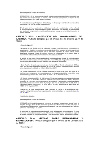 Texto original del Código de Comercio:

    ARTÍCULO 2014. Si en el compromiso o en la cláusula compromisoria se hubiere convenido que
    los árbitros sean nombrados por un tercero y éste no hiciere la designación, cualquiera de las
    partes podrá pedir al juez que lo requiera con tal fin.

    A la solicitud se acompañará prueba del contrato y en ella se expresarán las diferencias materia
    del arbitraje si se trata de cláusula compromisoria.

    El auto que ordene el requerimiento se notificará personalmente a la otra parte y en él se señalará
    al tercero un término de cinco días para que haga la designación; si no la hiciere, el juez declarará
    que la cláusula compromisoria no produce efectos en ese caso, y las partes deberán acudir a la
    justicia ordinaria.


ARTICULO 2015. <ACEPTACION DEL NOMBRAMIENTO DEL
ARBITRO>. <Artículo derogado por el artículo 55 del Decreto 2279 de
1989.>
    <Notas de Vigencia>

    - El artículo 1o. del Decreto 2273 de 1989 crea Juzgados Civiles del Circuito Especializados y
    establece las 8 ciudades principales en que tendrán sede dichos juzgados; el inciso segundo del
    parágrafo del mismo artículo dispone que los Tribunales Superiores de Distrito Judicial podrán
    especializar Juzgados Civiles del Circuito, cuando las necesidades así lo exijan, para el
    conocimiento de los asuntos enumerados en el artículo 3o. del Decreto.

    El artículo 3o. del mismo Decreto establece las competencias para conocer de controvercias en
    diferentes áreas del derecho comercial, entre ellas, numeral 10, de la designación, impedimentos y
    recusaciones de árbitros en los casos previstos en el régimen de arbitramento.

    - Este Título fue derogado expresamente por el artículo 55 del Decreto extraordinario 2279 de
    1989, "Por el cual se implementan sistemas de solución de conflictos entre particulares y se dictan
    otras disposiciones", publicado en el Diario Oficial No. 39.012.

    - El Decreto extraordinario 2279 de 1989 fue modificado por la Ley 23 de 1991, "Por medio de la
    cual se crean mecanismos para descongestionar los despachos judiciales, y se dictan otras
    disposiciones", publicada en el Diario Oficial No. 39.752 del 21 de marzo de 1991.

    - El Decreto extraordinario 2651 de 1991, artículo "Por el cual se expiden normas transitorias para
    descongestionar los despachos judiciales", publicado en el Diario Oficial No. 40.177 del 25 de
    noviembre de 1991, trata entre otros temas los de conciliación y arbitramento. La vigencia de este
    Decreto ha sido sucesivamente objeto de prórrogas (Ley 192 de 1995, Ley 287 de 996), hasta la
    considerada por los artículos 1o. y 2o. de la Ley 377 de 1997, publicada en el Diario Oficial No.
    43.080 del 10 de julio de 1997.

    - La Ley 315 de 1996, publicada en el Diario Oficial No. 42.878 del 16 de diciembre de 1996,
    reguló el arbitraje internacional y en especial definió la normatividad que se le aplica (artículos 1o,
    2o., 3o, y 4o.)

    <Legislación Anterior>

    Texto original del Código de Comercio:

    ARTÍCULO 2015. Los árbitros deberán informar a las partes o al juez según fuere el caso, si
    aceptan el cargo, dentro de los cinco días siguientes a la fecha en que se les comunique el
    nombramiento mediante oficio entregado en su habitación o el lugar donde trabaja, y si guardan
    silencio se entenderá que no aceptan.

    El árbitro que no acepte será reemplazado en la forma señalada para su nombramiento. De igual
    manera se procederá en caso de renuncia, fallecimiento o inhabilidad para el ejercicio del cargo. Si
    el proceso estuviese en curso se suspenderá, y sólo se reanudará una vez reconstruido el tribunal.


ARTICULO  2016.     <REGLAS       SOBRE        IMPEDIMENTOS         Y
RECUSACIONES>. <Artículo derogado por el artículo 55 del Decreto 2279
de 1989.>
    <Notas de Vigencia>
 