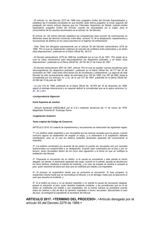 - El artículo 1o. del Decreto 2273 de 1989 crea Juzgados Civiles del Circuito Especializados y
   establece las 8 ciudades principales en que tendrán sede dichos juzgados; el inciso segundo del
   parágrafo del mismo artículo dispone que los Tribunales Superiores de Distrito Judicial podrán
   especializar Juzgados Civiles del Circuito, cuando las necesidades así lo exijan, para el
   conocimiento de los asuntos enumerados en el artículo 3o. del Decreto.

   El artículo 3o. del mismo Decreto establece las competencias para conocer de controvercias en
   diferentes áreas del derecho comercial, entre ellas, numeral 10, de la designación, impedimentos y
   recusaciones de árbitros en los casos previstos en el régimen de arbitramento.

   - Este Título fue derogado expresamente por el artículo 55 del Decreto extraordinario 2279 de
   1989, "Por el cual se implementan sistemas de solución de conflictos entre particulares y se dictan
   otras disposiciones", publicado en el Diario Oficial No. 39.012.

   - El Decreto extraordinario 2279 de 1989 fue modificado por la Ley 23 de 1991, "Por medio de la
   cual se crean mecanismos para descongestionar los despachos judiciales, y se dictan otras
   disposiciones", publicada en el Diario Oficial No. 39.752 del 21 de marzo de 1991.

   - El Decreto extraordinario 2651 de 1991, artículo "Por el cual se expiden normas transitorias para
   descongestionar los despachos judiciales", publicado en el Diario Oficial No. 40.177 del 25 de
   noviembre de 1991, trata entre otros temas los de conciliación y arbitramento. La vigencia de este
   Decreto ha sido sucesivamente objeto de prórrogas (Ley 192 de 1995, Ley 287 de 996), hasta la
   considerada por los artículos 1o. y 2o. de la Ley 377 de 1997, publicada en el Diario Oficial No.
   43.080 del 10 de julio de 1997.

   - La Ley 315 de 1996, publicada en el Diario Oficial No. 42.878 del 16 de diciembre de 1996,
   reguló el arbitraje internacional y en especial definió la normatividad que se le aplica (artículos 1o,
   2o., 3o, y 4o.)

   <Jurisprudencia Vigencia>

   Corte Suprema de Justicia

   - Artículo declarado EXEQUIBLE por la C.S.J mediante Sentencia del 11 de marzo de 1976,
   Magistrado Ponente Dr. Eustorgio Sarria.

   <Legislación Anterior>

   Texto original del Código de Comercio:

   ARTÍCULO 2016. En materia de impedimentos y recusaciones se observarán las siguientes reglas:

   1ª. Los árbitros están impedidos y son recusables por las mismas causales que los jueces; cuando
   concurra alguna se abstendrán de aceptar el cargo, y si sobreviene a la aceptación deberán
   manifestarla, caso en el cual los árbitros restantes declararán separado del conocimiento al
   impedido;

   2ª. Los árbitros nombrados por acuerdo de las partes no podrán ser recusados sino por causales
   sobrevenidas con posterioridad a su designación. Cuando sean nombrados por el juez o por un
   tercero, serán recusables dentro de los cinco días siguientes a la fecha en que se notifique la
   instalación del tribunal;

   3ª. Propuesta la recusación de un árbitro, si la causal es procedente y éste admite el hecho
   alegado, los demás, lo declararán separado del cargo; cuando no lo admita, aquella se decidirá por
   los otros árbitros, mediante el trámite de incidente, y en caso de empate se remitirá lo actuado al
   juez, quien resolverá de plano por auto que se notificará por estado y es inapelable;

   4ª. El proceso se suspenderá desde que se promueva la recusación. Si ésta prospera, la
   suspensión durará hasta que se reconstituya el tribunal, y si se deniega, hasta que se ejecutoríe el
   auto que resuelva el incidente, y

   5ª. Si el árbitro es único y no se declara impedido o no admite la causal de recusación alegada,
   pasará la actuación al juez, quien decidirá mediante incidente, y las providencias que en él se
   dicten se notificarán por estado y son inapelables. De la misma manera se procederá cuando
   todos los árbitros o dos de ellos se declaren impedidos o fueren recusados. Ejecutoriado el auto
   del juez, se entregará el expediente al secretario del tribunal.


ARTICULO 2017. <TERMINO DEL PROCESO>. <Artículo derogado por el
artículo 55 del Decreto 2279 de 1989.>
 