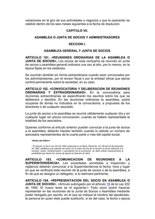 variaciones en el giro de sus actividades o negocios y que la operación se
celebre dentro de los seis meses siguientes a la fecha de disolución.

                                          CAPITULO VII.

       ASAMBLEA O JUNTA DE SOCIOS Y ADMINISTRADORES

                                            SECCION I.

                 ASAMBLEA GENERAL Y JUNTA DE SOCIOS

ARTICULO 181. <REUNIONES ORDINARIAS DE LA ASAMBLEA O
JUNTA DE SOCIOS>. Los socios de toda compañía se reunirán en junta
de socios o asamblea general ordinaria una vez al año, por lo menos, en la
época fijada en los estatutos.

Se reunirán también en forma extraordinaria cuando sean convocados por
los administradores, por el revisor fiscal o por la entidad oficial que ejerza
control permanente sobre la sociedad, en su caso.

ARTICULO 182. <CONVOCATORIA Y DELIBERACION DE REUNIONES
ORDINARIAS Y EXTRAORDINARIAS>. En la convocatoria para
reuniones extraordinarias se especificarán los asuntos sobre los que se
deliberará y decidirá. En las reuniones ordinarias la asamblea, podrá
ocuparse de temas no indicados en la convocatoria, a propuesta de los
directores o de cualquier asociado.

La junta de socios o la asamblea se reunirá válidamente cualquier día y en
cualquier lugar sin previa convocación, cuando se hallare representada la
totalidad de los asociados.

Quienes conforme al artículo anterior puedan convocar a la junta de socios
a la asamblea, deberán hacerlo también cuando lo solicite un número de
asociados representantes de la cuarta parte o más del capital social.
    <Notas del Editor>

    - El artículo 13 de la Ley 222 de 1995, publicada en el Diario Oficial No. 42.156 del 20 de diciembre
    de 1995, establece que además de incluir en el orden del día de la reunión el punto referente a la
    escisión, fusión, transformación o cancelación de la inscripción, se debe indicar expresamente la
    posibilidad que tienen los socios de ejercer el derecho de retiro.


ARTICULO 183. <COMUNICACION DE REUNIONES A LA
SUPERINTENDENCIA>. Las sociedades sometidas a inspección y
vigilancia deberán comunicar a la Superintendencia la fecha, hora y lugar
en que se verificará toda reunión de la junta de socios o de la asamblea, a
fin de que se designe un delegado, si lo estimare pertinente.

ARTICULO 184. <REPRESENTACION DEL SOCIO EN ASAMBLEA O
JUNTA DE SOCIOS>. <Artículo subrogado por el artículo 18 de la Ley 222
de 1995. El nuevo texto es el siguiente:> Todo socio podrá hacerse
representar en las reuniones de la Junta de Socios o Asamblea mediante
poder otorgado por escrito, en el que se indique el nombre del apoderado,
la persona en quien éste puede sustituirlo, si es del caso, la fecha o época
 
