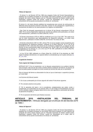 <Notas de Vigencia>

    - El artículo 1o. del Decreto 2273 de 1989 crea Juzgados Civiles del Circuito Especializados y
    establece las 8 ciudades principales en que tendrán sede dichos juzgados; el inciso segundo del
    parágrafo del mismo artículo dispone que los Tribunales Superiores de Distrito Judicial podrán
    especializar Juzgados Civiles del Circuito, cuando las necesidades así lo exijan, para el
    conocimiento de los asuntos enumerados en el artículo 3o. del Decreto.

    El artículo 3o. del mismo Decreto establece las competencias para conocer de controvercias en
    diferentes áreas del derecho comercial, entre ellas, numeral 10, de la designación, impedimentos y
    recusaciones de árbitros en los casos previstos en el régimen de arbitramento.

    - Este Título fue derogado expresamente por el artículo 55 del Decreto extraordinario 2279 de
    1989, "Por el cual se implementan sistemas de solución de conflictos entre particulares y se dictan
    otras disposiciones", publicado en el Diario Oficial No. 39.012.

    - El Decreto extraordinario 2279 de 1989 fue modificado por la Ley 23 de 1991, "Por medio de la
    cual se crean mecanismos para descongestionar los despachos judiciales, y se dictan otras
    disposiciones", publicada en el Diario Oficial No. 39.752 del 21 de marzo de 1991.

    - El Decreto extraordinario 2651 de 1991, artículo "Por el cual se expiden normas transitorias para
    descongestionar los despachos judiciales", publicado en el Diario Oficial No. 40.177 del 25 de
    noviembre de 1991, trata entre otros temas los de conciliación y arbitramento. La vigencia de este
    Decreto ha sido sucesivamente objeto de prórrogas (Ley 192 de 1995, Ley 287 de 996), hasta la
    considerada por los artículos 1o. y 2o. de la Ley 377 de 1997, publicada en el Diario Oficial No.
    43.080 del 10 de julio de 1997.

    - La Ley 315 de 1996, publicada en el Diario Oficial No. 42.878 del 16 de diciembre de 1996,
    reguló el arbitraje internacional y en especial definió la normatividad que se le aplica (artículos 1o,
    2o., 3o, y 4o.)

    <Legislación Anterior>

    Texto original del Código de Comercio:

    ARTÍCULO 2017. Si en el compromiso o en la cláusula compromisoria no se señala el término
    para el proceso, éste será de seis meses contados desde la instalación del tribunal, sin perjuicio de
    que las partes puedan prorrogarlo de común acuerdo por término fijo antes de su vencimiento.

    Para el cómputo del término se descontarán los días en que se interrumpa o suspenda el proceso
    por causa legal.

    Las funciones del tribunal cesarán:

    1º. En el caso contemplado por el inciso segundo del ordinal 3º del artículo siguiente;

    2º. Por voluntad unánime de las partes;

    3º. Por la ejecutoria del laudo o de la providencia, complementaria que aclare, corrija o
    complemente, de conformidad con los artículos 309 a 311 del Código de Procedimiento Civil, pero
    el error aritmético deberá corregirse dentro de los cinco días siguientes al vencimiento del término
    de ejecutoria de aquella, y

    4º. Por la expiración del término para finalizar el proceso.


ARTICULO   2018.    <INSTALACION         DEL       TRIBUNAL        DE
ARBITRAMENTO>. <Artículo derogado por el artículo 55 del Decreto 2279
de 1989.>
    <Notas de Vigencia>

    - El artículo 1o. del Decreto 2273 de 1989 crea Juzgados Civiles del Circuito Especializados y
    establece las 8 ciudades principales en que tendrán sede dichos juzgados; el inciso segundo del
    parágrafo del mismo artículo dispone que los Tribunales Superiores de Distrito Judicial podrán
    especializar Juzgados Civiles del Circuito, cuando las necesidades así lo exijan, para el
    conocimiento de los asuntos enumerados en el artículo 3o. del Decreto.
 