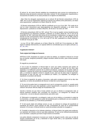 El artículo 3o. del mismo Decreto establece las competencias para conocer de controvercias en
diferentes áreas del derecho comercial, entre ellas, numeral 10, de la designación, impedimentos y
recusaciones de árbitros en los casos previstos en el régimen de arbitramento.

- Este Título fue derogado expresamente por el artículo 55 del Decreto extraordinario 2279 de
1989, "Por el cual se implementan sistemas de solución de conflictos entre particulares y se dictan
otras disposiciones", publicado en el Diario Oficial No. 39.012.

- El Decreto extraordinario 2279 de 1989 fue modificado por la Ley 23 de 1991, "Por medio de la
cual se crean mecanismos para descongestionar los despachos judiciales, y se dictan otras
disposiciones", publicada en el Diario Oficial No. 39.752 del 21 de marzo de 1991.

- El Decreto extraordinario 2651 de 1991, artículo "Por el cual se expiden normas transitorias para
descongestionar los despachos judiciales", publicado en el Diario Oficial No. 40.177 del 25 de
noviembre de 1991, trata entre otros temas los de conciliación y arbitramento. La vigencia de este
Decreto ha sido sucesivamente objeto de prórrogas (Ley 192 de 1995, Ley 287 de 996), hasta la
considerada por los artículos 1o. y 2o. de la Ley 377 de 1997, publicada en el Diario Oficial No.
43.080 del 10 de julio de 1997.

- La Ley 315 de 1996, publicada en el Diario Oficial No. 42.878 del 16 de diciembre de 1996,
reguló el arbitraje internacional y en especial definió la normatividad que se le aplica (artículos 1o,
2o., 3o, y 4o.)

<Legislación Anterior>

Texto original del Código de Comercio:

ARTÍCULO 2018. Aceptados los cargos por todos los árbitros, se instalará el tribunal en el local
que se acuerde, designará presidente y elegirá secretario distinto de ellos, quien tomará posesión
ante aquel.

En seguida se procederá así:

1º. En el acto de instalación el tribunal fijará la suma que estime necesaria para gastos de
funcionamiento y honorarios de sus miembros y del secretario. Si dentro de los cinco días
siguientes a la notificación personal de la anterior providencia, cualquiera de las partes objeta la
regulación y expresa las sumas que considere justas, el tribunal resolverá en el término de cinco
días, y si rechaza la objeción enviará lo actuado al juez, para que de plano haga la regulación.
Ejecutoriado el auto del juez, que se notificará por estado y es inapelable, se entregará el
expediente al secretario del tribunal;

2º. En firme la regulación de gastos y honorarios, cada parte consignará dentro de los diez días
siguientes, en manos del presidente del tribunal, la mitad de la suma respectiva;

3º. Si una de las partes hace la consignación de lo que le corresponda y la otra no, aquella podrá
hacerla dentro de los cinco días siguientes y previo requerimiento, se aplicará lo dispuesto en el
ordinal 6º del artículo 389 del código de Procedimiento Civil.

Vencido el término de que trata el inciso anterior sin que se efectúe la consignación total, el
tribunal declarará mediante auto concluidas sus funciones y se extinguirán los efectos del
compromiso, o los de la cláusula compromisoria, para dicho caso;

4º. Efectuada la consignación, se entregará a cada uno de los árbitros y al secretario la mitad de
los honorarios, y el resto quedará en poder del presidente para su distribución una vez cumplido lo
previsto en los ordinales 2 y 3º del artículo precedente.

5º. Si del asunto objeto del arbitraje conoce un juez, se ordenará la entrega del expediente al
presidente del tribunal, previa solicitud de éste, acompañada de copia de la correspondiente
actuación. En tal caso, el tribunal tendrá en cuenta las pruebas aducidas en el juzgado, y

6º. Cumplido lo dispuesto en los ordinales anteriores, el tribunal citará a las partes para audiencia,
con expresión de la fecha y hora en que deba celebrarse. El auto se les notificará personalmente
por el secretario, cualquiera que fuere el lugar donde se encuentren.

Las partes deberán comparecer al proceso por medio de abogado inscrito, salvo que se trate de
asuntos exceptuados por la ley y declararán el lugar donde ellas y sus apoderados recibirán
notificaciones personales.
 