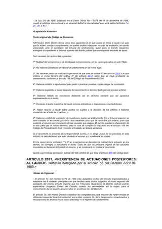 - La Ley 315 de 1996, publicada en el Diario Oficial No. 42.878 del 16 de diciembre de 1996,
    reguló el arbitraje internacional y en especial definió la normatividad que se le aplica (artículos 1o,
    2o., 3o, y 4o.)

    <Legislación Anterior>

    Texto original del Código de Comercio:

    ARTÍCULO 2020. Dentro de los cinco días siguientes al en que quede en firme el laudo o el auto
    que lo aclare, corrija o complemente, las partes podrán interponer recurso de anulación, en escrito
    presentado ante el secretario del tribunal de arbitramento, quien para el trámite respectivo
    entregará el expediente al tribunal superior del distrito judicial que corresponda ala sede de aquel.

    Son causales del recurso las siguientes:

    1ª. Nulidad del compromiso o de la cláusula compromisoria, en los casos previstos en este Título;

    2ª. No haberse constituido el tribunal de arbitramento en la forma legal;

    3ª. No haberse hecho la notificación personal de que trata el ordinal 6º del artículo 2018 o la que
    ordena el inciso tercero del ordinal 2º del artículo 2019, salvo que se haya producido su
    saneamiento, conforme al artículo 156 del Código de Procedimiento Civil;

    4ª. Haberse omitido la oportunidad para pedir o practicar pruebas, o para alegar de conclusión.

    5ª. Haberse expedido el laudo después del vencimiento el término fijado para el proceso arbitral;

    6ª. Haberse fallado en conciencia debiendo ser en derecho siempre que así aparezca
    expresamente en el laudo;

    7ª. Contener la parte resolutiva del laudo errores aritméticos o disposiciones contradictorias;

    8ª. Haber recaído el laudo sobre puntos no sujetos a la decisión de los árbitros o haberse
    concedido en él más de lo pedido, y

    9ª. Haberse omitido la resolución de cuestiones sujetas al arbitramento. En el tribunal superior se
    dará traslado al recurrente por cinco días mediante auto que se notificará por estado, para que
    sustente el recurso con invocación de las causales que alegue. El escrito quedará a disposición de
    la otra parte por el mismo término, para lo cual se cumplirá lo dispuesto en el artículo 108 del
    Código de Procedimiento Civil. Vencido el traslado se dictará sentencia.

    Si el recurrente no presenta el correspondiente escrito, o no alega causal de las previstas en este
    artículo, la sala declarará por auto, desierto el recurso y lo condenará en costas.

    En los casos de los ordinales 1º a 6º en la sentencia se decretará la nulidad de lo actuado; en los
    demás, se corregirá o adicionará el laudo. Caso de que no prospere alguna de las causales
    invocadas se declarará infundado el recurso, y se condenará en costas al recurrente.

    Queda suprimida la aprobación judicial del fallo arbitral de que trata el artículo 489 del Código Civil.


ARTICULO 2021. <INEXISTENCIA DE ACTUACIONES POSTERIORES
AL LAUDO>. <Artículo derogado por el artículo 55 del Decreto 2279 de
1989.>
    <Notas de Vigencia>

    - El artículo 1o. del Decreto 2273 de 1989 crea Juzgados Civiles del Circuito Especializados y
    establece las 8 ciudades principales en que tendrán sede dichos juzgados; el inciso segundo del
    parágrafo del mismo artículo dispone que los Tribunales Superiores de Distrito Judicial podrán
    especializar Juzgados Civiles del Circuito, cuando las necesidades así lo exijan, para el
    conocimiento de los asuntos enumerados en el artículo 3o. del Decreto.

    El artículo 3o. del mismo Decreto establece las competencias para conocer de controvercias en
    diferentes áreas del derecho comercial, entre ellas, numeral 10, de la designación, impedimentos y
    recusaciones de árbitros en los casos previstos en el régimen de arbitramento.
 