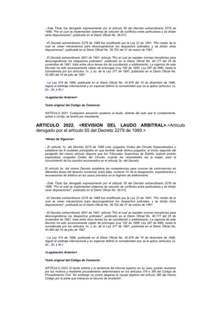 - Este Título fue derogado expresamente por el artículo 55 del Decreto extraordinario 2279 de
   1989, "Por el cual se implementan sistemas de solución de conflictos entre particulares y se dictan
   otras disposiciones", publicado en el Diario Oficial No. 39.012.

   - El Decreto extraordinario 2279 de 1989 fue modificado por la Ley 23 de 1991, "Por medio de la
   cual se crean mecanismos para descongestionar los despachos judiciales, y se dictan otras
   disposiciones", publicada en el Diario Oficial No. 39.752 del 21 de marzo de 1991.

   - El Decreto extraordinario 2651 de 1991, artículo "Por el cual se expiden normas transitorias para
   descongestionar los despachos judiciales", publicado en el Diario Oficial No. 40.177 del 25 de
   noviembre de 1991, trata entre otros temas los de conciliación y arbitramento. La vigencia de este
   Decreto ha sido sucesivamente objeto de prórrogas (Ley 192 de 1995, Ley 287 de 996), hasta la
   considerada por los artículos 1o. y 2o. de la Ley 377 de 1997, publicada en el Diario Oficial No.
   43.080 del 10 de julio de 1997.

   - La Ley 315 de 1996, publicada en el Diario Oficial No. 42.878 del 16 de diciembre de 1996,
   reguló el arbitraje internacional y en especial definió la normatividad que se le aplica (artículos 1o,
   2o., 3o, y 4o.)

   <Legislación Anterior>

   Texto original del Código de Comercio:

   ARTÍCULO 2021. Cualquiera actuación posterior al laudo, distinta del auto que lo complemente,
   aclare o corrija, se tendrá por inexistente.


ARTICULO 2022. <REVISION DEL LAUDO ARBITRAL>.<Artículo
derogado por el artículo 55 del Decreto 2279 de 1989.>
   <Notas de Vigencia>

   - El artículo 1o. del Decreto 2273 de 1989 crea Juzgados Civiles del Circuito Especializados y
   establece las 8 ciudades principales en que tendrán sede dichos juzgados; el inciso segundo del
   parágrafo del mismo artículo dispone que los Tribunales Superiores de Distrito Judicial podrán
   especializar Juzgados Civiles del Circuito, cuando las necesidades así lo exijan, para el
   conocimiento de los asuntos enumerados en el artículo 3o. del Decreto.

   El artículo 3o. del mismo Decreto establece las competencias para conocer de controvercias en
   diferentes áreas del derecho comercial, entre ellas, numeral 10, de la designación, impedimentos y
   recusaciones de árbitros en los casos previstos en el régimen de arbitramento.

   - Este Título fue derogado expresamente por el artículo 55 del Decreto extraordinario 2279 de
   1989, "Por el cual se implementan sistemas de solución de conflictos entre particulares y se dictan
   otras disposiciones", publicado en el Diario Oficial No. 39.012.

   - El Decreto extraordinario 2279 de 1989 fue modificado por la Ley 23 de 1991, "Por medio de la
   cual se crean mecanismos para descongestionar los despachos judiciales, y se dictan otras
   disposiciones", publicada en el Diario Oficial No. 39.752 del 21 de marzo de 1991.

   - El Decreto extraordinario 2651 de 1991, artículo "Por el cual se expiden normas transitorias para
   descongestionar los despachos judiciales", publicado en el Diario Oficial No. 40.177 del 25 de
   noviembre de 1991, trata entre otros temas los de conciliación y arbitramento. La vigencia de este
   Decreto ha sido sucesivamente objeto de prórrogas (Ley 192 de 1995, Ley 287 de 996), hasta la
   considerada por los artículos 1o. y 2o. de la Ley 377 de 1997, publicada en el Diario Oficial No.
   43.080 del 10 de julio de 1997.

   - La Ley 315 de 1996, publicada en el Diario Oficial No. 42.878 del 16 de diciembre de 1996,
   reguló el arbitraje internacional y en especial definió la normatividad que se le aplica (artículos 1o,
   2o., 3o, y 4o.)

   <Legislación Anterior>

   Texto original del Código de Comercio:

   ARTÍCULO 2022. El laudo arbitral y la sentencia del tribunal superior en su caso, podrán revisarse
   por los motivos y mediante procedimiento determinados en los artículos 379 a 385 del Código de
   Procedimiento Civil. Sin embargo no podrá alegarse la causal séptima del artículo 380 del mismo
   Código por la parte que interpuso el recurso de anulación.
 