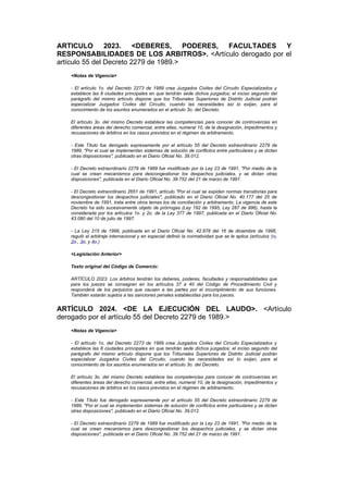 ARTICULO 2023. <DEBERES, PODERES, FACULTADES Y
RESPONSABILIDADES DE LOS ARBITROS>. <Artículo derogado por el
artículo 55 del Decreto 2279 de 1989.>
   <Notas de Vigencia>

   - El artículo 1o. del Decreto 2273 de 1989 crea Juzgados Civiles del Circuito Especializados y
   establece las 8 ciudades principales en que tendrán sede dichos juzgados; el inciso segundo del
   parágrafo del mismo artículo dispone que los Tribunales Superiores de Distrito Judicial podrán
   especializar Juzgados Civiles del Circuito, cuando las necesidades así lo exijan, para el
   conocimiento de los asuntos enumerados en el artículo 3o. del Decreto.

   El artículo 3o. del mismo Decreto establece las competencias para conocer de controvercias en
   diferentes áreas del derecho comercial, entre ellas, numeral 10, de la designación, impedimentos y
   recusaciones de árbitros en los casos previstos en el régimen de arbitramento.

   - Este Título fue derogado expresamente por el artículo 55 del Decreto extraordinario 2279 de
   1989, "Por el cual se implementan sistemas de solución de conflictos entre particulares y se dictan
   otras disposiciones", publicado en el Diario Oficial No. 39.012.

   - El Decreto extraordinario 2279 de 1989 fue modificado por la Ley 23 de 1991, "Por medio de la
   cual se crean mecanismos para descongestionar los despachos judiciales, y se dictan otras
   disposiciones", publicada en el Diario Oficial No. 39.752 del 21 de marzo de 1991.

   - El Decreto extraordinario 2651 de 1991, artículo "Por el cual se expiden normas transitorias para
   descongestionar los despachos judiciales", publicado en el Diario Oficial No. 40.177 del 25 de
   noviembre de 1991, trata entre otros temas los de conciliación y arbitramento. La vigencia de este
   Decreto ha sido sucesivamente objeto de prórrogas (Ley 192 de 1995, Ley 287 de 996), hasta la
   considerada por los artículos 1o. y 2o. de la Ley 377 de 1997, publicada en el Diario Oficial No.
   43.080 del 10 de julio de 1997.

   - La Ley 315 de 1996, publicada en el Diario Oficial No. 42.878 del 16 de diciembre de 1996,
   reguló el arbitraje internacional y en especial definió la normatividad que se le aplica (artículos 1o,
   2o., 3o, y 4o.)

   <Legislación Anterior>

   Texto original del Código de Comercio:

   ARTÍCULO 2023. Los árbitros tendrán los deberes, poderes, facultades y responsabilidades que
   para los jueces se consagran en los artículos 37 a 40 del Código de Procedimiento Civil y
   responderá de los perjuicios que causen a las partes por el incumplimiento de sus funciones.
   También estarán sujetos a las sanciones penales establecidas para los jueces.


ARTÍCULO 2024. <DE LA EJECUCIÓN DEL LAUDO>. <Artículo
derogado por el artículo 55 del Decreto 2279 de 1989.>
   <Notas de Vigencia>

   - El artículo 1o. del Decreto 2273 de 1989 crea Juzgados Civiles del Circuito Especializados y
   establece las 8 ciudades principales en que tendrán sede dichos juzgados; el inciso segundo del
   parágrafo del mismo artículo dispone que los Tribunales Superiores de Distrito Judicial podrán
   especializar Juzgados Civiles del Circuito, cuando las necesidades así lo exijan, para el
   conocimiento de los asuntos enumerados en el artículo 3o. del Decreto.

   El artículo 3o. del mismo Decreto establece las competencias para conocer de controvercias en
   diferentes áreas del derecho comercial, entre ellas, numeral 10, de la designación, impedimentos y
   recusaciones de árbitros en los casos previstos en el régimen de arbitramento.

   - Este Título fue derogado expresamente por el artículo 55 del Decreto extraordinario 2279 de
   1989, "Por el cual se implementan sistemas de solución de conflictos entre particulares y se dictan
   otras disposiciones", publicado en el Diario Oficial No. 39.012.

   - El Decreto extraordinario 2279 de 1989 fue modificado por la Ley 23 de 1991, "Por medio de la
   cual se crean mecanismos para descongestionar los despachos judiciales, y se dictan otras
   disposiciones", publicada en el Diario Oficial No. 39.752 del 21 de marzo de 1991.
 