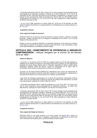 - El Decreto extraordinario 2651 de 1991, artículo "Por el cual se expiden normas transitorias para
   descongestionar los despachos judiciales", publicado en el Diario Oficial No. 40.177 del 25 de
   noviembre de 1991, trata entre otros temas los de conciliación y arbitramento. La vigencia de este
   Decreto ha sido sucesivamente objeto de prórrogas (Ley 192 de 1995, Ley 287 de 996), hasta la
   considerada por los artículos 1o. y 2o. de la Ley 377 de 1997, publicada en el Diario Oficial No.
   43.080 del 10 de julio de 1997.

   - La Ley 315 de 1996, publicada en el Diario Oficial No. 42.878 del 16 de diciembre de 1996,
   reguló el arbitraje internacional y en especial definió la normatividad que se le aplica (artículos 1o,
   2o., 3o, y 4o.)

   <Legislación Anterior>

   Texto original del Código de Comercio:

   ARTÍCULO 2024. De la ejecución del laudo conocerá la justicia ordinaria, conforme a las reglar
   generales. Tambien conocerá ésta de la diligencia contemplada en los artículo 337 a 339 del
   Código de Procedimiento Civil.

   Dejando a salvo las cuestiones atribuidas a los tribunales superiores, de las demás que conforme
   a este título se reservan la los jueces, conocerá el juez del circuito a que corresponda el lugar
   donde deba adelantarse a se edelante el proceso arbitral.


ARTICULO 2025. <SOMETIMIENTO DE DIFERENCIAS A AMIGABLES
COMPONEDORES>. <Artículo derogado por el artículo 55 del Decreto
2279 de 1989.>
   <Notas de Vigencia>

   - El artículo 1o. del Decreto 2273 de 1989 crea Juzgados Civiles del Circuito Especializados y
   establece las 8 ciudades principales en que tendrán sede dichos juzgados; el inciso segundo del
   parágrafo del mismo artículo dispone que los Tribunales Superiores de Distrito Judicial podrán
   especializar Juzgados Civiles del Circuito, cuando las necesidades así lo exijan, para el
   conocimiento de los asuntos enumerados en el artículo 3o. del Decreto.

   El artículo 3o. del mismo Decreto establece las competencias para conocer de controvercias en
   diferentes áreas del derecho comercial, entre ellas, numeral 10, de la designación, impedimentos y
   recusaciones de árbitros en los casos previstos en el régimen de arbitramento.

   - Este Título fue derogado expresamente por el artículo 55 del Decreto extraordinario 2279 de
   1989, "Por el cual se implementan sistemas de solución de conflictos entre particulares y se dictan
   otras disposiciones", publicado en el Diario Oficial No. 39.012.

   - El Decreto extraordinario 2279 de 1989 fue modificado por la Ley 23 de 1991, "Por medio de la
   cual se crean mecanismos para descongestionar los despachos judiciales, y se dictan otras
   disposiciones", publicada en el Diario Oficial No. 39.752 del 21 de marzo de 1991.

   - El Decreto extraordinario 2651 de 1991, artículo "Por el cual se expiden normas transitorias para
   descongestionar los despachos judiciales", publicado en el Diario Oficial No. 40.177 del 25 de
   noviembre de 1991, trata entre otros temas los de conciliación y arbitramento. La vigencia de este
   Decreto ha sido sucesivamente objeto de prórrogas (Ley 192 de 1995, Ley 287 de 996), hasta la
   considerada por los artículos 1o. y 2o. de la Ley 377 de 1997, publicada en el Diario Oficial No.
   43.080 del 10 de julio de 1997.

   - La Ley 315 de 1996, publicada en el Diario Oficial No. 42.878 del 16 de diciembre de 1996,
   reguló el arbitraje internacional y en especial definió la normatividad que se le aplica (artículos 1o,
   2o., 3o, y 4o.)

   <Legislación Anterior>

   Texto original del Código de Comercio:

   ARTÍCULO 2025. En los casos previstos en el inciso primero del artículo 2011, podrán los
   interesados someter sus diferencias a amigables componedores; la declaración de éstos tiene
   valor contractual entre aquellos, pero no producirá efectos de laudo arbitral.


                                             TITULO IV.
 