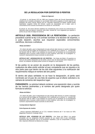 DE LA REGULACION POR EXPERTOS O PERITOS
                                           <Notas de Vigencia>

    - El artículo 1o. del Decreto 2273 de 1989 crea Juzgados Civiles del Circuito Especializados y
    establece las 8 ciudades principales en que tendrán sede dichos juzgados; el inciso segundo del
    parágrafo del mismo artículo dispone que los Tribunales Superiores de Distrito Judicial podrán
    especializar Juzgados Civiles del Circuito, cuando las necesidades así lo exijan, para el
    conocimiento de los asuntos enumerados en el artículo 3o. del Decreto.

    El artículo 3o. del mismo Decreto establece las competencias para conocer de controvercias en
    diferentes áreas del derecho comercial, entre ellas, numeral 9o., de la regulación por expertos o
    peritos de que trata el Código de Comercio.


ARTICULO 2026. PROCEDENCIA DE LA PERITACION>. La peritación
procederá cuando la ley o el contrato sometan a la decisión de expertos, o
a justa tasación, asuntos que requieran especiales conocimientos
científicos, técnicos o artísticos.
    <Notas del Editor>

    - En criterio del editor, para la interpretación de este artículo debe tenerse en cuenta lo dispuesto
    en el artículo 435 del Código de Procedimiento Civil, modificado por el artículo 1o., numeral 239,
    del Decreto 2282 de 1989, el cual establece los asuntos que se tramitarán por el procedimiento
    establecido para el proceso verbal sumario en única instancia, entre ellos, en el parágrafo 1o.,
    numeral 8, expresamente incluye el previsto es este artículo.

    ARTICULO 2027. <DESIGNACION DE LOS PERITOS>. <Ver Notas del Editor> El experticio se
    hará por dos peritos designados por las partes, para el caso de desacuerdo éstos designarán un
    tercero. No obstante, las partes podrán convenir en designar un solo experto.


Si las partes no se ponen de acuerdo en la designación de los peritos,
cualquiera de ellas podrá solicitar al juez competente que se requiera a la
otra parte para que dentro de los dos días siguientes a la notificación del
requerimiento indique el nombre del otro perito.

Si dentro del plazo señalado no se hace la designación, el perito será
nombrado por el juez de una lista de expertos que al efecto solicitará a la
cámara de comercio del respectivo lugar.

PARAGRAFO. La solicitud deberá contener una exposición clara y sucinta
de los hechos pertinentes y el nombre del perito designado por quien
formula la solicitud.
    <Notas del Editor>

    - En criterio del editor, para la interpretación de este artículo debe tenerse en cuenta lo dispuesto
    en el artículo 435 del Código de Procedimiento Civil, modificado por el artículo 1o., numeral 239,
    del Decreto 2282 de 1989, el cual establece los asuntos que se tramitarán por el procedimiento
    establecido para el proceso verbal sumario en única instancia, entre ellos, en el parágrafo 1o.,
    numeral 8, expresamente incluye el previsto es este artículo.

    <Jurisprudencia Vigencia>

    Corte Suprema de Justicia

    - Artículo declarado EXEQUIBLE por la C.S.J mediante Sentencia del 11 de marzo de 1976,
    Magistrado Ponente Dr. Eustorgio Sarria.

    ARTICULO 2028. <POSESION DE LOS PERITOS>. <Ver Notas del Editor> Los peritos
    principales una vez designados tomarán posesión de sus cargos ante el juez competente,
    expresando bajo juramento que no se encuentran impedidos y que se comprometen a cumplir
    bien, imparcial y fielmente los deberes de su cargo.
 