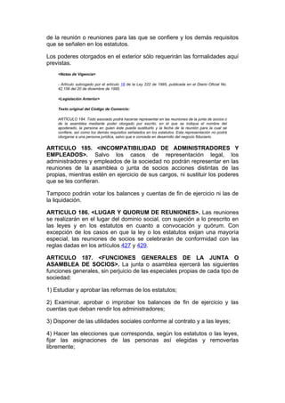 de la reunión o reuniones para las que se confiere y los demás requisitos
que se señalen en los estatutos.

Los poderes otorgados en el exterior sólo requerirán las formalidades aquí
previstas.
    <Notas de Vigencia>

    - Artículo subrogado por el artículo 18 de la Ley 222 de 1995, publicada en el Diario Oficial No.
    42.156 del 20 de diciembre de 1995.

    <Legislación Anterior>

    Texto original del Código de Comercio:

    ARTÍCULO 184. Todo asociado podrá hacerse representar en las reuniones de la junta de socios o
    de la asamblea mediante poder otorgado por escrito, en el que se indique el nombre del
    apoderado, la persona en quien éste pueda sustituirlo y la fecha de la reunión para la cual se
    confiere, así como los demás requisitos señalados en los estatutos. Esta representación no podrá
    otorgarse a una persona jurídica, salvo que e conceda en desarrollo del negocio fiduciario.


ARTICULO 185. <INCOMPATIBILIDAD DE ADMINISTRADORES Y
EMPLEADOS>. Salvo los casos de representación legal, los
administradores y empleados de la sociedad no podrán representar en las
reuniones de la asamblea o junta de socios acciones distintas de las
propias, mientras estén en ejercicio de sus cargos, ni sustituir los poderes
que se les confieran.

Tampoco podrán votar los balances y cuentas de fin de ejercicio ni las de
la liquidación.

ARTICULO 186. <LUGAR Y QUORUM DE REUNIONES>. Las reuniones
se realizarán en el lugar del dominio social, con sujeción a lo prescrito en
las leyes y en los estatutos en cuanto a convocación y quórum. Con
excepción de los casos en que la ley o los estatutos exijan una mayoría
especial, las reuniones de socios se celebrarán de conformidad con las
reglas dadas en los artículos 427 y 429.

ARTICULO 187. <FUNCIONES GENERALES DE LA JUNTA O
ASAMBLEA DE SOCIOS>. La junta o asamblea ejercerá las siguientes
funciones generales, sin perjuicio de las especiales propias de cada tipo de
sociedad:

1) Estudiar y aprobar las reformas de los estatutos;

2) Examinar, aprobar o improbar los balances de fin de ejercicio y las
cuentas que deban rendir los administradores;

3) Disponer de las utilidades sociales conforme al contrato y a las leyes;

4) Hacer las elecciones que corresponda, según los estatutos o las leyes,
fijar las asignaciones de las personas así elegidas y removerlas
libremente;
 