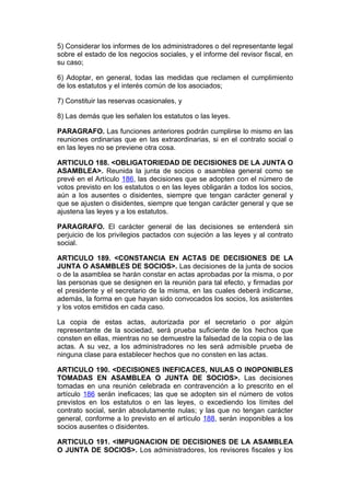 5) Considerar los informes de los administradores o del representante legal
sobre el estado de los negocios sociales, y el informe del revisor fiscal, en
su caso;

6) Adoptar, en general, todas las medidas que reclamen el cumplimiento
de los estatutos y el interés común de los asociados;

7) Constituir las reservas ocasionales, y

8) Las demás que les señalen los estatutos o las leyes.

PARAGRAFO. Las funciones anteriores podrán cumplirse lo mismo en las
reuniones ordinarias que en las extraordinarias, si en el contrato social o
en las leyes no se previene otra cosa.

ARTICULO 188. <OBLIGATORIEDAD DE DECISIONES DE LA JUNTA O
ASAMBLEA>. Reunida la junta de socios o asamblea general como se
prevé en el Artículo 186, las decisiones que se adopten con el número de
votos previsto en los estatutos o en las leyes obligarán a todos los socios,
aún a los ausentes o disidentes, siempre que tengan carácter general y
que se ajusten o disidentes, siempre que tengan carácter general y que se
ajustena las leyes y a los estatutos.

PARAGRAFO. El carácter general de las decisiones se entenderá sin
perjuicio de los privilegios pactados con sujeción a las leyes y al contrato
social.

ARTICULO 189. <CONSTANCIA EN ACTAS DE DECISIONES DE LA
JUNTA O ASAMBLES DE SOCIOS>. Las decisiones de la junta de socios
o de la asamblea se harán constar en actas aprobadas por la misma, o por
las personas que se designen en la reunión para tal efecto, y firmadas por
el presidente y el secretario de la misma, en las cuales deberá indicarse,
además, la forma en que hayan sido convocados los socios, los asistentes
y los votos emitidos en cada caso.

La copia de estas actas, autorizada por el secretario o por algún
representante de la sociedad, será prueba suficiente de los hechos que
consten en ellas, mientras no se demuestre la falsedad de la copia o de las
actas. A su vez, a los administradores no les será admisible prueba de
ninguna clase para establecer hechos que no consten en las actas.

ARTICULO 190. <DECISIONES INEFICACES, NULAS O INOPONIBLES
TOMADAS EN ASAMBLEA O JUNTA DE SOCIOS>. Las decisiones
tomadas en una reunión celebrada en contravención a lo prescrito en el
artículo 186 serán ineficaces; las que se adopten sin el número de votos
previstos en los estatutos o en las leyes, o excediendo los límites del
contrato social, serán absolutamente nulas; y las que no tengan carácter
general, conforme a lo previsto en el artículo 188, serán inoponibles a los
socios ausentes o disidentes.

ARTICULO 191. <IMPUGNACION DE DECISIONES DE LA ASAMBLEA
O JUNTA DE SOCIOS>. Los administradores, los revisores fiscales y los
 