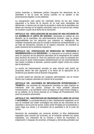 socios ausentes o disidentes podrán impugnar las decisiones de la
asamblea o de la junta de socios cuando no se ajusten a las
prescripciones legales o a los estatutos.

La impugnación sólo podrá ser intentada dentro de los dos meses
siguientes a la fecha de la reunión en la cual sean adoptadas las
decisiones, a menos que se trate de acuerdos o actos de la asamblea que
deban ser inscritos en el registro mercantil, caso en el cual los dos meses
se contarán a partir de la fecha de la inscripción.

ARTICULO 192. <DECLARACION DE NULIDAD DE UNA DECISION DE
LA ASAMBLEA O JUNTA DE SOCIOS>. Declarada la nulidad de una
decisión de la asamblea, los administradores tomarán, bajo su propia
responsabilidad por los perjuicios que ocasione su negligencia, las
medidas necesarias para que se cumpla la sentencia correspondiente; y, si
se trata de decisiones inscritas en el registro mercantil, se inscribirá la
parte resolutiva de la sentencia respectiva.

ARTICULO 193. <PROTECCION DE DERECHOS DE TERCEROS E
INDEMNIZACION A LA SOCIEDAD>. Lo dispuesto en el artículo anterior
será sin perjuicio de los derechos derivados de la declaratoria de nulidad
para terceros de buena fe. Pero los perjuicios que sufra la sociedad por
esta causa le serán indemnizados solidariamente por los administradores
que hayan cumplido la decisión, quienes podrán repetir contra los socios
que la aprobaron.

La acción de indemnización prevista en este artículo sólo podrá ser
propuesta dentro del año siguiente a la fecha de la ejecutoria de la
sentencia que declare nula la decisión impugnada.

La acción podrá ser ejercida por cualquier administrador, por el revisor
fiscal o por cualquier asociado en interés de la sociedad.

ARTICULO 194. <ACCIONES DE IMPUGNACION INTERPOSICION Y
TRAMITE>. Las acciones de impugnación previstas en este Capítulo se
intentarán ante los jueces, aunque se haya pactado cláusula
compromisoria, y se tramitarán como se dispone en este mismo Código y,
en su defecto, en la forma prevista en el Código de Procedimiento Civil
para los procesos abreviados.

ARTICULO 195. <INSCRIPCION DE REUNIONES EN LIBRO DE ACTAS
Y ACCIONES>. La sociedad llevará un libro, debidamente registrado, en el
que se anotarán por orden cronológico las actas de las reuniones de la
asamblea o de la junta de socios. Estas serán firmadas por el presidente o
quien haga sus veces y el secretario de la asamblea o de la junta de
socios.

Asimismo las sociedades por acciones tendrán un libro debidamente
registrado para inscribir las acciones; en él anotarán también los títulos
expedidos, con indicación de su número y fecha de inscripción; la
enajenación o traspaso de acciones, embargos y demandas judiciales que
 