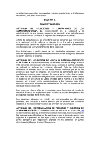 se relacionen con ellas, las prendas y demás gravámenes o limitaciones
de dominio, si fueren nominativas.

                               SECCION II.

                          ADMINISTRADORES

ARTICULO 196. <FUNCIONES Y LIMITACIONES DE LOS
ADMINISTRADORES>. La representación de la sociedad y la
administración de sus bienes y negocios se ajustarán a las estipulaciones
del contrato social, conforme al régimen de cada tipo de sociedad.

A falta de estipulaciones, se entenderá que las personas que representan
a la sociedad podrán celebrar o ejecutar todos los actos y contratos
comprendidos dentro del objeto social o que se relacionen directamente
con la existencia y el funcionamiento de la sociedad.

Las limitaciones o restricciones de las facultades anteriores que no
consten expresamente en el contrato social inscrito en el registro mercantil
no serán oponible a terceros.

ARTICULO 197. <ELECCION DE JUNTA O COMISION-CUOCIENTE
ELECTORAL>. Siempre que en las sociedades se trate de elegir a dos o
más personas para integrar una misma junta, comisión o cuerpo colegiado,
se aplicará el sistema de cuociente electoral. Este se determinará
dividiendo el número total de los votos válidos emitidos por el de las
personas que hayan de elegirse. El escrutinio se comenzará por la lista
que hubiere obtenido mayor número de votos y así en orden descendente.
De cada lista se declararán elegidos tanto nombres cuantas veces quepa
el cuociente en el número de votos emitidos por la misma, y si quedaren
puestos por proveer, éstos corresponderán a los residuos más altos,
escrutándolos en el mismo orden descendente. En caso de empate de los
residuos decidirá la suerte.

Los votos en blanco sólo se computarán para determinar el cuociente
electoral. Cuando los suplentes fueren numéricos podrán reemplazar a los
principales elegidos de la misma lista.

Las personas elegidas no podrán ser reemplazadas en elecciones
parciales, sin proceder a nueva elección por el sistema del cuociente
electoral, a menos que las vacantes se provean por unanimidad.

ARTICULO 198. <DETERMINACION DE PERIODOS Y ELECCION DE
ADMINISTRADORES>. Cuando las funciones indicadas en el artículo 196
no correspondan por ley a determinada clase de socios, los encargados de
las mismas serán elegidos por la asamblea o por la junta de socios, con
sujeción a lo prescrito en las leyes y en el contrato social. La elección
podrá delegarse por disposición expresa de los estatutos en juntas
directivas elegidas por la asamblea general.
 
