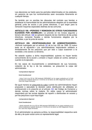 Las elecciones se harán para los períodos determinados en los estatutos,
sin perjuicio de que los nombramientos sean revocados libremente en
cualquier tiempo.

Se tendrán por no escritas las cláusulas del contrato que tiendan a
establecer la inamovilidad de los administradores elegidos por la asamblea
general, junta de socios o por juntas directivas, o que exijan para la
remoción mayorías especiales distintas de las comunes.

ARTICULO 199. <PERIODO Y REMOSION DE OTROS FUNCIONARIOS
ELEGIDOS POR ASAMBLEA>. Lo previsto en los incisos segundo y
tercero del artículo 198 se aplicará respecto de los miembros de las juntas
directivas, revisores fiscales y demás funcionarios elegidos por la
asamblea, o por la junta de socios.

ARTICULO 200. <RESPONSABILIDAD DE ADMINISTRADORES>.
<Artículo subrogado por el artículo 24 de la Ley 222 de 1995. El nuevo
texto es el siguiente:> Los administradores responderán solidaria e
ilimitadamente de los perjuicios que por dolo o culpa ocasionen a la
sociedad, a los socios o a terceros.

No estarán sujetos a dicha responsabilidad, quienes no hayan tenido
conocimiento de la acción u omisión o hayan votado en contra, siempre y
cuando no la ejecuten.

En los casos de incumplimiento o extralimitación de sus funciones,
violación de la ley o de los estatutos, se presumirá la culpa del
administrador.
    <Jurisprudencia Vigencia>

    Corte Constitucional:

    - Inciso 3 de la Ley 222 de 1995 declarado EXEQUIBLE por los cargos analizados por la Corte
    Constitucional mediante Sentencia C-123-06 de 22 de febrero de 2006, Magistrada Ponente Dra.
    Clara Inés Vargas Hernández.


De igual manera se presumirá la culpa cuando los administradores hayan
propuesto o ejecutado la decisión sobre distribución de utilidades en
contravención a lo prescrito en el artículo 151 del Código de Comercio y
demás normas sobre la materia. En estos casos el administrador
responderá por las sumas dejadas de repartir o distribuidas en exceso y
por los perjuicios a que haya lugar.
    <Jurisprudencia Vigencia>

    Corte Constitucional:

    - Aparte subrayado de la Ley 222 de 1995 declarado EXEQUIBLE por los cargos analizados por la
    Corte Constitucional mediante Sentencia C-123-06 de 22 de febrero de 2006, Magistrada Ponente
    Dra. Clara Inés Vargas Hernández.


Si el administrador es persona jurídica, la responsabilidad respectiva será
de ella y de quien actúe como su representante legal.
 