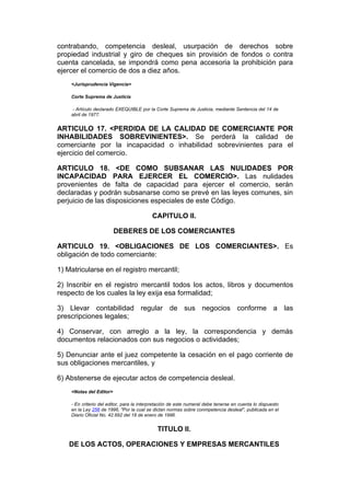 contrabando, competencia desleal, usurpación de derechos sobre
propiedad industrial y giro de cheques sin provisión de fondos o contra
cuenta cancelada, se impondrá como pena accesoria la prohibición para
ejercer el comercio de dos a diez años.
    <Jurisprudencia Vigencia>

    Corte Suprema de Justicia

     - Artículo declarado EXEQUIBLE por la Corte Suprema de Justicia, mediante Sentencia del 14 de
    abril de 1977.


ARTICULO 17. <PERDIDA DE LA CALIDAD DE COMERCIANTE POR
INHABILIDADES SOBREVINIENTES>. Se perderá la calidad de
comerciante por la incapacidad o inhabilidad sobrevinientes para el
ejercicio del comercio.

ARTICULO 18. <DE COMO SUBSANAR LAS NULIDADES POR
INCAPACIDAD PARA EJERCER EL COMERCIO>. Las nulidades
provenientes de falta de capacidad para ejercer el comercio, serán
declaradas y podrán subsanarse como se prevé en las leyes comunes, sin
perjuicio de las disposiciones especiales de este Código.

                                           CAPITULO II.

                         DEBERES DE LOS COMERCIANTES

ARTICULO 19. <OBLIGACIONES DE LOS COMERCIANTES>. Es
obligación de todo comerciante:

1) Matricularse en el registro mercantil;

2) Inscribir en el registro mercantil todos los actos, libros y documentos
respecto de los cuales la ley exija esa formalidad;

3) Llevar contabilidad regular de sus negocios conforme a las
prescripciones legales;

4) Conservar, con arreglo a la ley, la correspondencia y demás
documentos relacionados con sus negocios o actividades;

5) Denunciar ante el juez competente la cesación en el pago corriente de
sus obligaciones mercantiles, y

6) Abstenerse de ejecutar actos de competencia desleal.
    <Notas del Editor>

    - En criterio del editor, para la interpretación de este numeral debe tenerse en cuenta lo dispuesto
    en la Ley 256 de 1996, "Por la cual se dictan normas sobre conmpetencia desleal", publicada en el
    Diario Oficial No. 42.692 del 18 de enero de 1996.


                                             TITULO II.

   DE LOS ACTOS, OPERACIONES Y EMPRESAS MERCANTILES
 