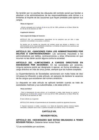 Se tendrán por no escritas las cláusulas del contrato social que tiendan a
absolver a los administradores de las responsabilidades ante dichas o a
limitarlas al importe de las cauciones que hayan prestado para ejercer sus
cargos.
    <Notas de Vigencia>

    - Artículo subrogado por el artículo 24 de la Ley 222 de 1995, publicada en el Diario Oficial No.
    42.156 del 20 de diciembre de 1995

    <Legislación Anterior>

    Texto original del Código de Comercio:

    ARTÍCULO 200. Los administradores responderán de los perjuicios que por dolo o culpa
    ocasionen a la sociedad, a los socios o a terceros.

    Se tendrán por no escritas las cláusulas del contrato social que tiendan a absolver a los
    administradores de las responsabilidades antedichas o a limitarlas al importe de las cauciones que
    hayan prestado para ejercer sus cargos.


ARTICULO 201. <SANCIONES PARA LOS ADMINISTRADORES POR
DELITOS O CONTRAVENCIONES>. Las sanciones impuestas a los
administradores por delitos, contravenciones u otras infracciones en que
incurran no les darán acción alguna contra la sociedad.

ARTICULO 202. <LIMITACIONES A CARGOS DIRECTIVOS EN
SOCIEDADES POR ACCIONES>. En las sociedades por acciones,
ninguna persona podrá ser designada ni ejercer, en forma simultánea, un
cargo directivo en más de cinco juntas, siempre que los hubiere aceptado.

La Superintendencia de Sociedades sancionará con multa hasta de diez
mil pesos la infracción a este artículo, sin perjuicio de declarar la vacancia
de los cargos que excedieren del número antedicho.

Lo dispuesto en este artículo se aplicará también cuando se trate de
sociedades matrices y sus subordinadas, o de estas entre sí.
    <Notas del Editor>

    - Para la interpretación de este artículo, en lo pertinente a multas, debe tenerse en cuenta lo
    dispuesto por el artículo 86, numeral 3, de la Ley 222 de 1995, publicada en el Diario Oficial No.
    42.156 del 20 de diciembre de 1995.

    El texto referido es el siguiente:

    ARTICULO 86. Además la Superintendencia de Sociedades cumplirá las siguientes funciones:

    3. Imponer sanciones o multas, sucesivas o no, hasta de doscientos salarios mínimos legales
    mensuales, cualquiera sea el caso, a quienes incumplan sus órdenes, la ley o los estatutos.


                                          CAPITULO VIII.

                                         REVISOR FISCAL

ARTICULO 203. <SOCIEDADES QUE ESTAN OBLIGADAS A TENER
REVISOR FISCAL>. Deberán tener revisor fiscal:

1) Las sociedades por acciones;
 