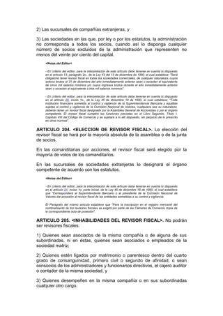 2) Las sucursales de compañías extranjeras, y

3) Las sociedades en las que, por ley o por los estatutos, la administración
no corresponda a todos los socios, cuando así lo disponga cualquier
número de socios excluidos de la administración que representen no
menos del veinte por ciento del capital.
    <Notas del Editor>

    - En criterio del editor, para la interpretación de este artículo debe tenerse en cuenta lo dispuesto
    en el artículo 13, parágrafo 2o., de la Ley 43 del 13 de diciembre de 1990, el cual establece: "Será
    obligatorio tener revisor fiscal en todas las sociedades comerciales, de cualquier naturaleza, cuyos
    activos brutos al 31 de diciembre del año inmediatamente anterior sean o excedan el equivalente
    de cinco mil salarios mínimos y/o cuyos ingresos brutos durante el año inmediatamente anterior
    sean o excedan al equivalente a tres mil salarios mínimos".

    - En criterio del editor, para la interpretación de este artículo debe tenerse en cuenta lo dispuesto
    en el artículo 20, inciso 1o., de la Ley 45 de diciembre 18 de 1990, el cual establece: "Toda
    institución financiera sometida al control y vigilancia de la Superintendencia Bancaria y aquéllas
    sujetas al control y vigilancia de la Comisión Nacional de Valores, cualquiera sea su naturaleza,
    deberán tener un revisor fiscal designado por la Asamblea General de Accionistas o por el órgano
    competente. El revisor fiscal cumplirá las funciones previstas en el Libro Segundo, Título I,
    Capítulo VIII del Código de Comercio y se sujetará a lo allí dispuesto, sin perjuicio de lo prescrito
    en otras normas".


ARTICULO 204. <ELECCION DE REVISOR FISCAL>. La elección del
revisor fiscal se hará por la mayoría absoluta de la asamblea o de la junta
de socios.

En las comanditarias por acciones, el revisor fiscal será elegido por la
mayoría de votos de los comanditarios.

En las sucursales de sociedades extranjeras lo designará el órgano
competente de acuerdo con los estatutos.
    <Notas del Editor>

    - En criterio del editor, para la interpretación de este artículo debe tenerse en cuenta lo dispuesto
    en el artículo 21, inciso 1o. parte inicial, de la Ley 45 de diciembre 18 de 1990, el cual establece
    que "Corresponderá al Superintendente Bancario o al presidente de la Comisión Nacional de
    Valores dar posesión al revisor fiscal de las entidades sometidas a su control y vigilancia.

    El Parágrafo del mismo artículo establece que "Para la inscripción en el registro mercantil del
    nombramiento de los revisores fiscales se exigirá por parte de las Cámaras de Comercio copia de
    la correspondiente acta de posesión".


ARTICULO 205. <INHABILIDADES DEL REVISOR FISCAL>. No podrán
ser revisores fiscales:

1) Quienes sean asociados de la misma compañía o de alguna de sus
subordinadas, ni en éstas, quienes sean asociados o empleados de la
sociedad matriz;

2) Quienes estén ligados por matrimonio o parentesco dentro del cuarto
grado de consanguinidad, primero civil o segundo de afinidad, o sean
consocios de los administradores y funcionarios directivos, el cajero auditor
o contador de la misma sociedad, y

3) Quienes desempeñen en la misma compañía o en sus subordinadas
cualquier otro cargo.
 