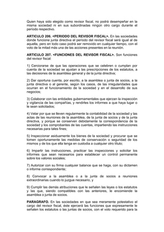 Quien haya sido elegido como revisor fiscal, no podrá desempeñar en la
misma sociedad ni en sus subordinadas ningún otro cargo durante el
período respectivo.

ARTICULO 206. <PERIODO DEL REVISOR FISCAL>. En las sociedades
donde funcione junta directiva el período del revisor fiscal será igual al de
aquella, pero en todo caso podrá ser removido en cualquier tiempo, con el
voto de la mitad más una de las acciones presentes en la reunión.

ARTICULO 207. <FUNCIONES DEL REVISOR FISCAL>. Son funciones
del revisor fiscal:

1) Cerciorarse de que las operaciones que se celebren o cumplan por
cuenta de la sociedad se ajustan a las prescripciones de los estatutos, a
las decisiones de la asamblea general y de la junta directiva;

2) Dar oportuna cuenta, por escrito, a la asamblea o junta de socios, a la
junta directiva o al gerente, según los casos, de las irregularidades que
ocurran en el funcionamiento de la sociedad y en el desarrollo de sus
negocios;

3) Colaborar con las entidades gubernamentales que ejerzan la inspección
y vigilancia de las compañías, y rendirles los informes a que haya lugar o
le sean solicitados;

4) Velar por que se lleven regularmente la contabilidad de la sociedad y las
actas de las reuniones de la asamblea, de la junta de socios y de la junta
directiva, y porque se conserven debidamente la correspondencia de la
sociedad y los comprobantes de las cuentas, impartiendo las instrucciones
necesarias para tales fines;

5) Inspeccionar asiduamente los bienes de la sociedad y procurar que se
tomen oportunamente las medidas de conservación o seguridad de los
mismos y de los que ella tenga en custodia a cualquier otro título;

6) Impartir las instrucciones, practicar las inspecciones y solicitar los
informes que sean necesarios para establecer un control permanente
sobre los valores sociales;

7) Autorizar con su firma cualquier balance que se haga, con su dictamen
o informe correspondiente;

8) Convocar a la asamblea o a la junta de socios a reuniones
extraordinarias cuando lo juzgue necesario, y

9) Cumplir las demás atribuciones que le señalen las leyes o los estatutos
y las que, siendo compatibles con las anteriores, le encomiende la
asamblea o junta de socios.

PARAGRAFO. En las sociedades en que sea meramente potestativo el
cargo del revisor fiscal, éste ejercerá las funciones que expresamente le
señalen los estatutos o las juntas de socios, con el voto requerido para la
 