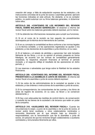 creación del cargo; a falta de estipulación expresa de los estatutos y de
instrucciones concretas de la junta de socios o asamblea general, ejercerá
las funciones indicadas en este artículo. No obstante, si no es contador
público, no podrá autorizar con su firma balances generales, ni dictaminar
sobre ellos.

ARTICULO 208. <CONTENIDO DE LOS INFORMES DEL REVISOR
FISCAL SOBRE BALANCES GENERALES>. El dictamen o informe del
revisor fiscal sobre los balances generales deberá expresar, por lo menos:

1) Si ha obtenido las informaciones necesarias para cumplir sus funciones;

2) Si en el curso de la revisión se han seguido los procedimientos
aconsejados por la técnica de la interventoría de cuentas;

3) Si en su concepto la contabilidad se lleva conforme a las normas legales
y a la técnica contable, y si las operaciones registradas se ajustan a los
estatutos y a las decisiones de la asamblea o junta directiva, en su caso;

4) Si el balance y el estado de pérdidas y ganancias han sido tomados
fielmente de los libros; y si en su opinión el primero presenta en forma
fidedigna, de acuerdo con las normas de contabilidad generalmente
aceptadas, la respectiva situación financiera al terminar el período
revisado, y el segundo refleja el resultado de las operaciones en dicho
período, y

5) Las reservas o salvedades que tenga sobre la fidelidad de los estados
financieros.

ARTICULO 209. <CONTENIDO DEL INFORME DEL REVISOR FISCAL
PRESENTADO A LA ASAMBLEA O JUNTA DE SOCIOS>. El informe del
revisor fiscal a la asamblea o junta de socios deberá expresar:

1) Si los actos de los administradores de la sociedad se ajustan a los
estatutos y a las órdenes o instrucciones de la asamblea o junta de socios;

2) Si la correspondencia, los comprobantes de las cuentas y los libros de
actas de registro de acciones, en su caso, se llevan y se conservan
debidamente, y

3) Si hay y son adecuadas las medidas de control interno, de conservación
y custodia de los bienes de la sociedad o de terceros que estén en poder
de la compañía.

ARTICULO 210. <AUXILIARES DEL REVISOR FISCAL>. Cuando las
circunstancias lo exijan, a juicio de la asamblea o de la junta de socios, el
revisor podrá tener auxiliares u otros colaboradores nombrados y
removidos libremente por él, que obrarán bajo su dirección y
responsabilidad, con la remuneración que fije la asamblea o junta de
socios, sin perjuicio de que los revisores tengan colaboradores o auxiliares
contratados y remunerados libremente por ellos.
 