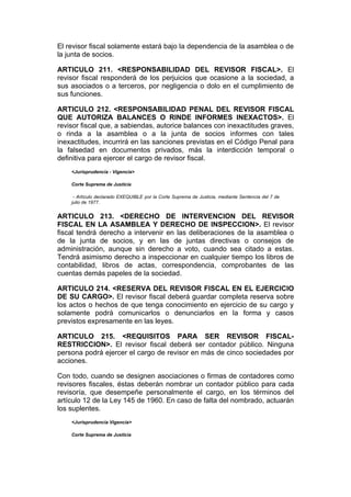 El revisor fiscal solamente estará bajo la dependencia de la asamblea o de
la junta de socios.

ARTICULO 211. <RESPONSABILIDAD DEL REVISOR FISCAL>. El
revisor fiscal responderá de los perjuicios que ocasione a la sociedad, a
sus asociados o a terceros, por negligencia o dolo en el cumplimiento de
sus funciones.

ARTICULO 212. <RESPONSABILIDAD PENAL DEL REVISOR FISCAL
QUE AUTORIZA BALANCES O RINDE INFORMES INEXACTOS>. El
revisor fiscal que, a sabiendas, autorice balances con inexactitudes graves,
o rinda a la asamblea o a la junta de socios informes con tales
inexactitudes, incurrirá en las sanciones previstas en el Código Penal para
la falsedad en documentos privados, más la interdicción temporal o
definitiva para ejercer el cargo de revisor fiscal.
    <Jurisprudencia - Vigencia>

    Corte Suprema de Justicia

     - Artículo declarado EXEQUIBLE por la Corte Suprema de Justicia, mediante Sentencia del 7 de
    julio de 1977.


ARTICULO 213. <DERECHO DE INTERVENCION DEL REVISOR
FISCAL EN LA ASAMBLEA Y DERECHO DE INSPECCION>. El revisor
fiscal tendrá derecho a intervenir en las deliberaciones de la asamblea o
de la junta de socios, y en las de juntas directivas o consejos de
administración, aunque sin derecho a voto, cuando sea citado a estas.
Tendrá asimismo derecho a inspeccionar en cualquier tiempo los libros de
contabilidad, libros de actas, correspondencia, comprobantes de las
cuentas demás papeles de la sociedad.

ARTICULO 214. <RESERVA DEL REVISOR FISCAL EN EL EJERCICIO
DE SU CARGO>. El revisor fiscal deberá guardar completa reserva sobre
los actos o hechos de que tenga conocimiento en ejercicio de su cargo y
solamente podrá comunicarlos o denunciarlos en la forma y casos
previstos expresamente en las leyes.

ARTICULO 215. <REQUISITOS PARA SER REVISOR FISCAL-
RESTRICCION>. El revisor fiscal deberá ser contador público. Ninguna
persona podrá ejercer el cargo de revisor en más de cinco sociedades por
acciones.

Con todo, cuando se designen asociaciones o firmas de contadores como
revisores fiscales, éstas deberán nombrar un contador público para cada
revisoría, que desempeñe personalmente el cargo, en los términos del
artículo 12 de la Ley 145 de 1960. En caso de falta del nombrado, actuarán
los suplentes.
    <Jurisprudencia Vigencia>

    Corte Suprema de Justicia
 