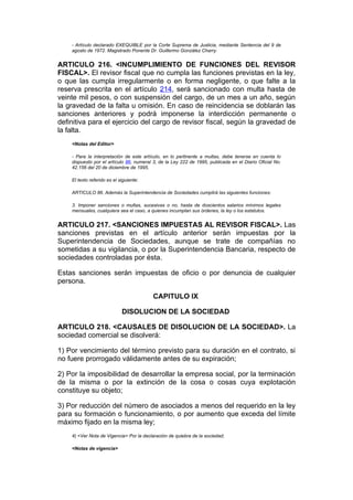 - Artículo declarado EXEQUIBLE por la Corte Suprema de Justicia, mediante Sentencia del 9 de
    agosto de 1972. Magistrado Ponente Dr. Guillermo González Charry.


ARTICULO 216. <INCUMPLIMIENTO DE FUNCIONES DEL REVISOR
FISCAL>. El revisor fiscal que no cumpla las funciones previstas en la ley,
o que las cumpla irregularmente o en forma negligente, o que falte a la
reserva prescrita en el artículo 214, será sancionado con multa hasta de
veinte mil pesos, o con suspensión del cargo, de un mes a un año, según
la gravedad de la falta u omisión. En caso de reincidencia se doblarán las
sanciones anteriores y podrá imponerse la interdicción permanente o
definitiva para el ejercicio del cargo de revisor fiscal, según la gravedad de
la falta.
    <Notas del Editor>

    - Para la interpretación de este artículo, en lo pertinente a multas, debe tenerse en cuenta lo
    dispuesto por el artículo 86, numeral 3, de la Ley 222 de 1995, publicada en el Diario Oficial No.
    42.156 del 20 de diciembre de 1995.

    El texto referido es el siguiente:

    ARTICULO 86. Además la Superintendencia de Sociedades cumplirá las siguientes funciones:

    3. Imponer sanciones o multas, sucesivas o no, hasta de doscientos salarios mínimos legales
    mensuales, cualquiera sea el caso, a quienes incumplan sus órdenes, la ley o los estatutos.


ARTICULO 217. <SANCIONES IMPUESTAS AL REVISOR FISCAL>. Las
sanciones previstas en el artículo anterior serán impuestas por la
Superintendencia de Sociedades, aunque se trate de compañías no
sometidas a su vigilancia, o por la Superintendencia Bancaria, respecto de
sociedades controladas por ésta.

Estas sanciones serán impuestas de oficio o por denuncia de cualquier
persona.

                                          CAPITULO IX

                             DISOLUCION DE LA SOCIEDAD

ARTICULO 218. <CAUSALES DE DISOLUCION DE LA SOCIEDAD>. La
sociedad comercial se disolverá:

1) Por vencimiento del término previsto para su duración en el contrato, si
no fuere prorrogado válidamente antes de su expiración;

2) Por la imposibilidad de desarrollar la empresa social, por la terminación
de la misma o por la extinción de la cosa o cosas cuya explotación
constituye su objeto;

3) Por reducción del número de asociados a menos del requerido en la ley
para su formación o funcionamiento, o por aumento que exceda del límite
máximo fijado en la misma ley;
    4) <Ver Nota de Vigencia> Por la declaración de quiebra de la sociedad;

    <Notas de vigencia>
 