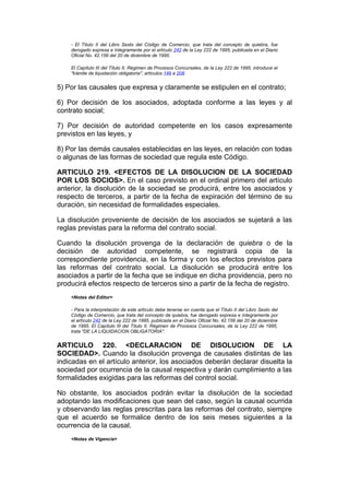 - El Título II del Libro Sexto del Código de Comercio, que trata del concepto de quiebra, fue
    derogado expresa e íntegramente por el artículo 242 de la Ley 222 de 1995, publicada en el Diario
    Oficial No. 42.156 del 20 de diciembre de 1995.

    El Capítulo III del Título II, Régimen de Procesos Concursales, de la Ley 222 de 1995, introduce el
    "trámite de liquidación obligatoria", artículos 149 a 208.


5) Por las causales que expresa y claramente se estipulen en el contrato;

6) Por decisión de los asociados, adoptada conforme a las leyes y al
contrato social;

7) Por decisión de autoridad competente en los casos expresamente
previstos en las leyes, y

8) Por las demás causales establecidas en las leyes, en relación con todas
o algunas de las formas de sociedad que regula este Código.

ARTICULO 219. <EFECTOS DE LA DISOLUCION DE LA SOCIEDAD
POR LOS SOCIOS>. En el caso previsto en el ordinal primero del artículo
anterior, la disolución de la sociedad se producirá, entre los asociados y
respecto de terceros, a partir de la fecha de expiración del término de su
duración, sin necesidad de formalidades especiales.

La disolución proveniente de decisión de los asociados se sujetará a las
reglas previstas para la reforma del contrato social.

Cuando la disolución provenga de la declaración de quiebra o de la
decisión de autoridad competente, se registrará copia de la
correspondiente providencia, en la forma y con los efectos previstos para
las reformas del contrato social. La disolución se producirá entre los
asociados a partir de la fecha que se indique en dicha providencia, pero no
producirá efectos respecto de terceros sino a partir de la fecha de registro.
    <Notas del Editor>

    - Para la interpretación de este artículo debe tenerse en cuenta que el Título II del Libro Sexto del
    Código de Comercio, que trata del concepto de quiebra, fue derogado expresa e íntegramente por
    el artículo 242 de la Ley 222 de 1995, publicada en el Diario Oficial No. 42.156 del 20 de diciembre
    de 1995. El Capítulo III del Título II, Régimen de Procesos Concursales, de la Ley 222 de 1995,
    trata "DE LA LIQUIDACION OBLIGATORIA".


ARTICULO 220. <DECLARACION DE DISOLUCION DE LA
SOCIEDAD>. Cuando la disolución provenga de causales distintas de las
indicadas en el artículo anterior, los asociados deberán declarar disuelta la
sociedad por ocurrencia de la causal respectiva y darán cumplimiento a las
formalidades exigidas para las reformas del control social.

No obstante, los asociados podrán evitar la disolución de la sociedad
adoptando las modificaciones que sean del caso, según la causal ocurrida
y observando las reglas prescritas para las reformas del contrato, siempre
que el acuerdo se formalice dentro de los seis meses siguientes a la
ocurrencia de la causal.
    <Notas de Vigencia>
 